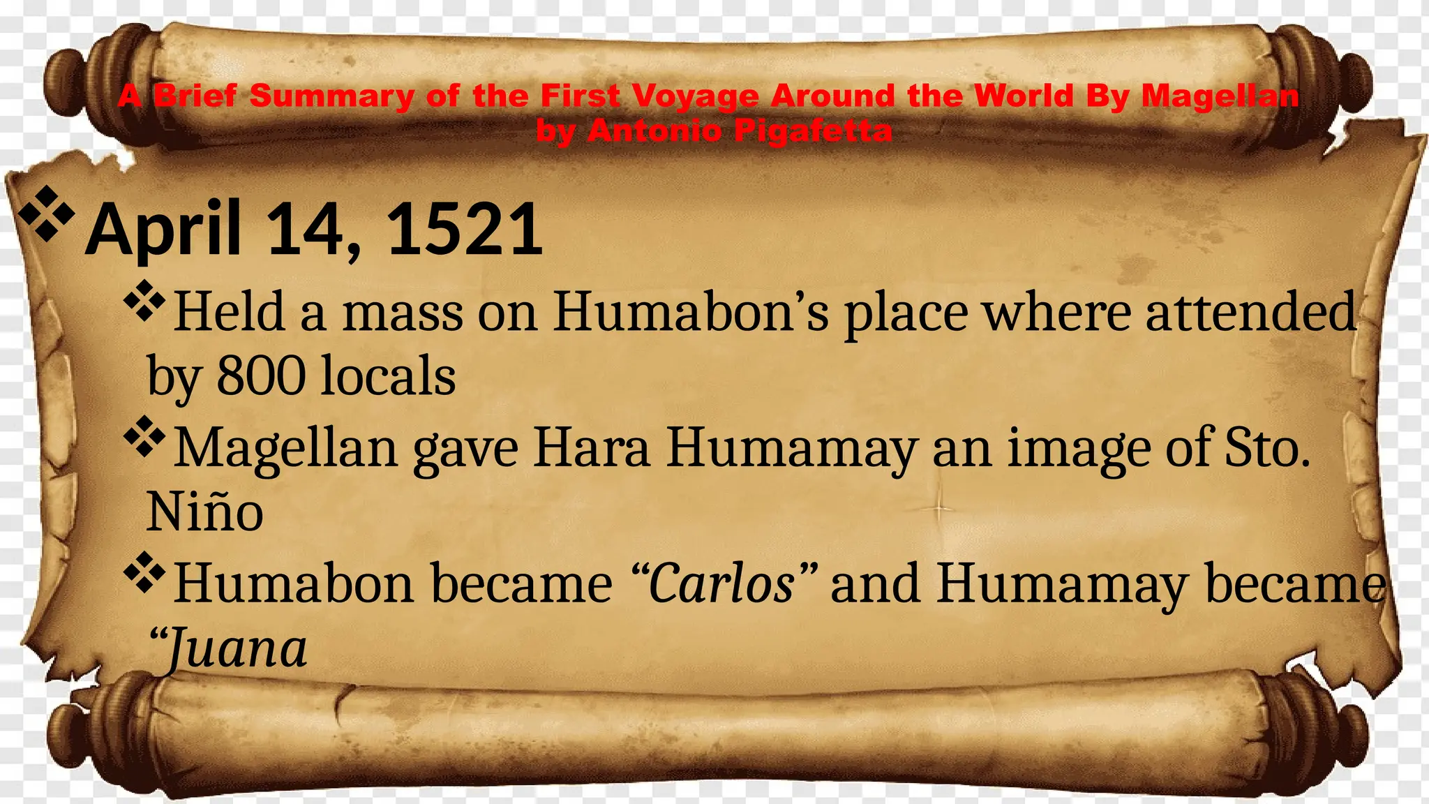 A Brief Summary of the First Voyage Around the World By Magellan
by Antonio Pigafetta
April 14, 1521
Held a mass on Humabon’s place where attended
by 800 locals
Magellan gave Hara Humamay an image of Sto.
Niño
Humabon became “Carlos” and Humamay became
“Juana
 