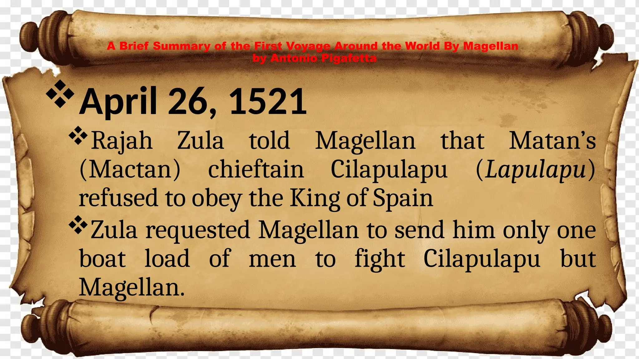 A Brief Summary of the First Voyage Around the World By Magellan
by Antonio Pigafetta
April 26, 1521
Rajah Zula told Magellan that Matan’s
(Mactan) chieftain Cilapulapu (Lapulapu)
refused to obey the King of Spain
Zula requested Magellan to send him only one
boat load of men to fight Cilapulapu but
Magellan.
 