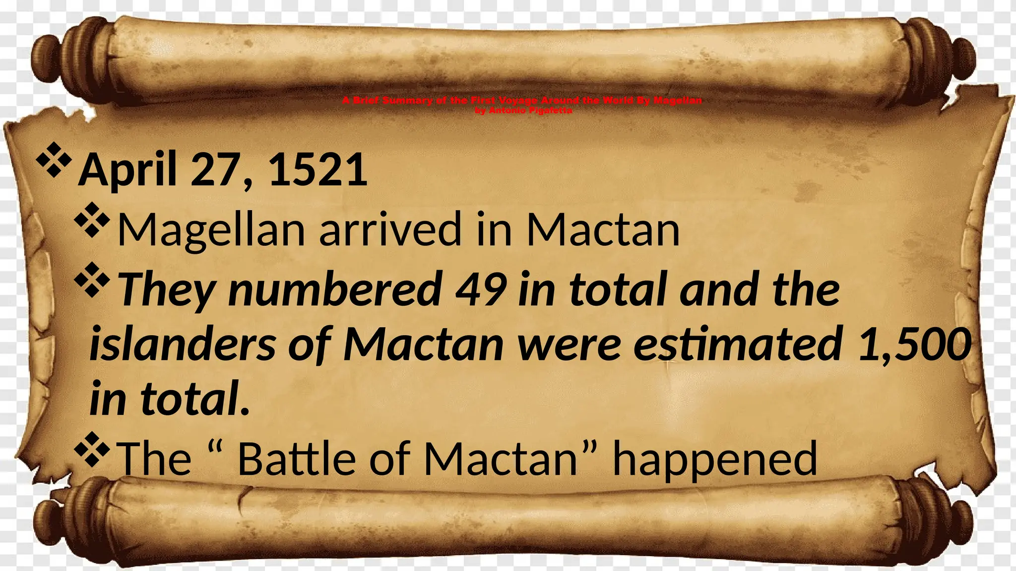 A Brief Summary of the First Voyage Around the World By Magellan
by Antonio Pigafetta
April 27, 1521
Magellan arrived in Mactan
They numbered 49 in total and the
islanders of Mactan were estimated 1,500
in total.
The “ Battle of Mactan” happened
 
