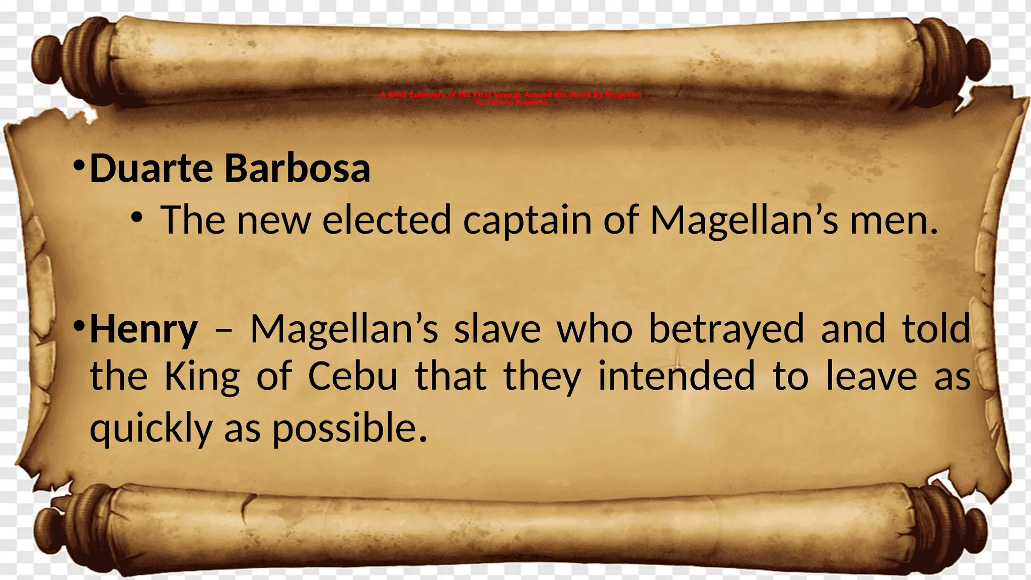 A Brief Summary of the First Voyage Around the World By Magellan
by Antonio Pigafetta
•Duarte Barbosa
• The new elected captain of Magellan’s men.
•Henry – Magellan’s slave who betrayed and told
the King of Cebu that they intended to leave as
quickly as possible.
 