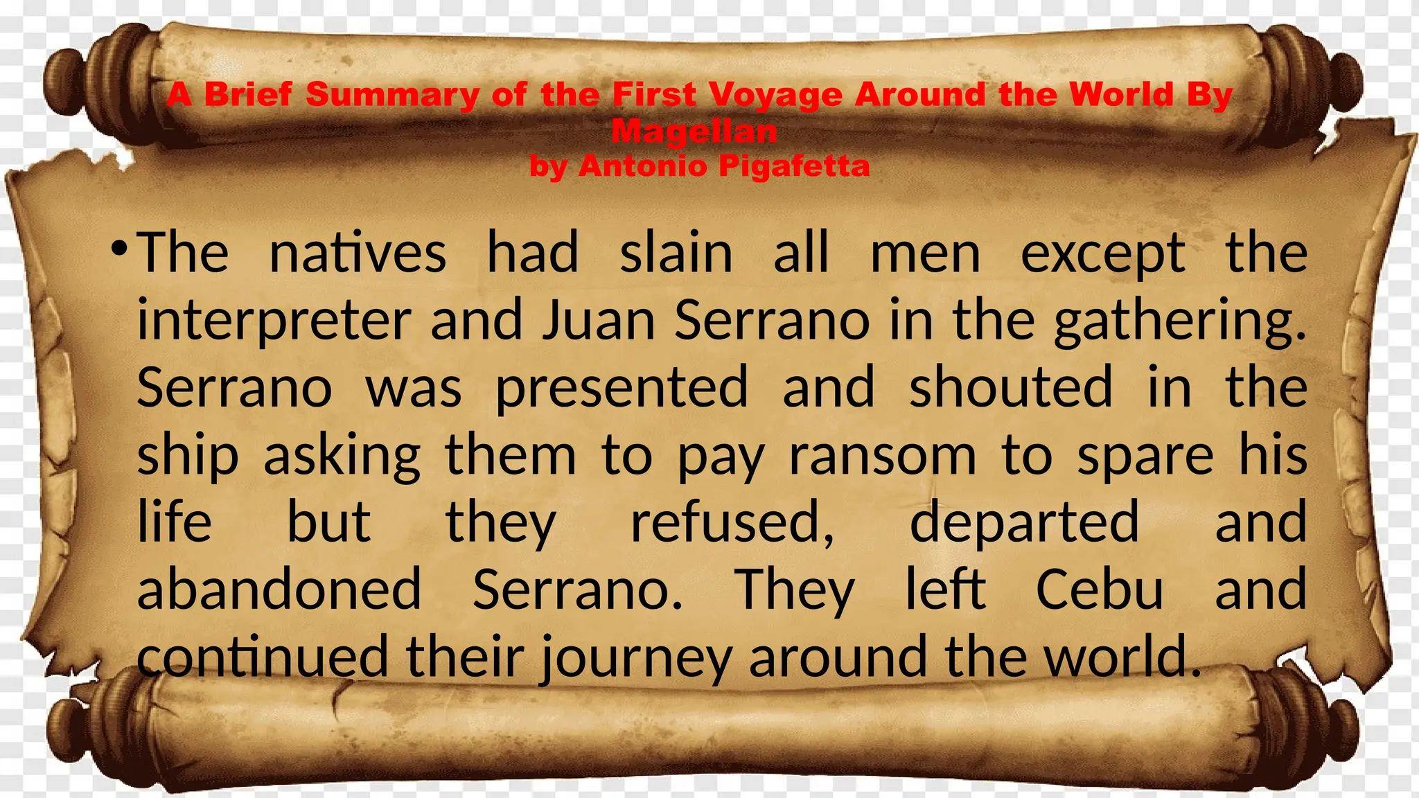 •The natives had slain all men except the
interpreter and Juan Serrano in the gathering.
Serrano was presented and shouted in the
ship asking them to pay ransom to spare his
life but they refused, departed and
abandoned Serrano. They left Cebu and
continued their journey around the world.
A Brief Summary of the First Voyage Around the World By
Magellan
by Antonio Pigafetta
 