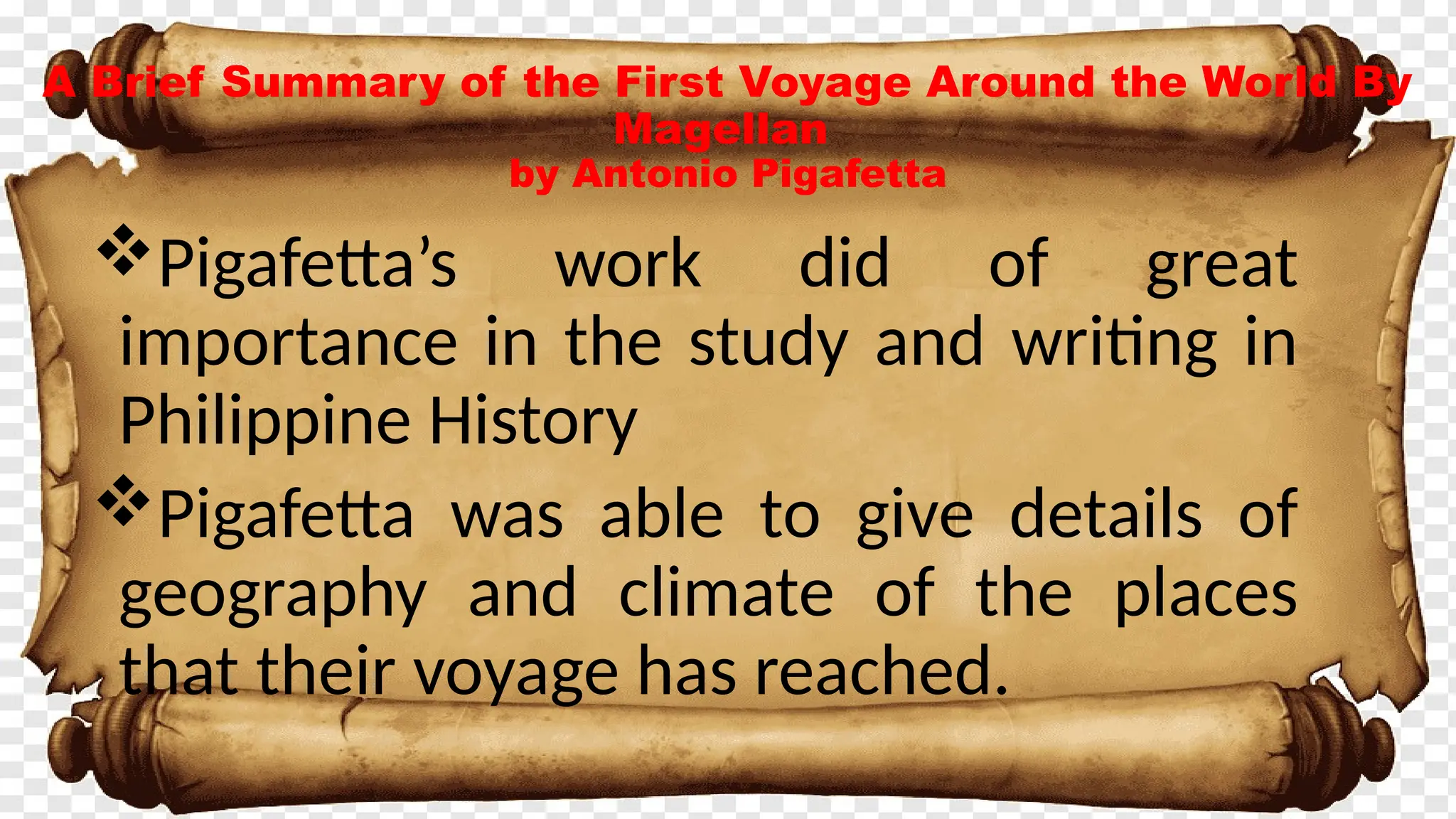 A Brief Summary of the First Voyage Around the World By
Magellan
by Antonio Pigafetta
Pigafetta’s work did of great
importance in the study and writing in
Philippine History
Pigafetta was able to give details of
geography and climate of the places
that their voyage has reached.
 