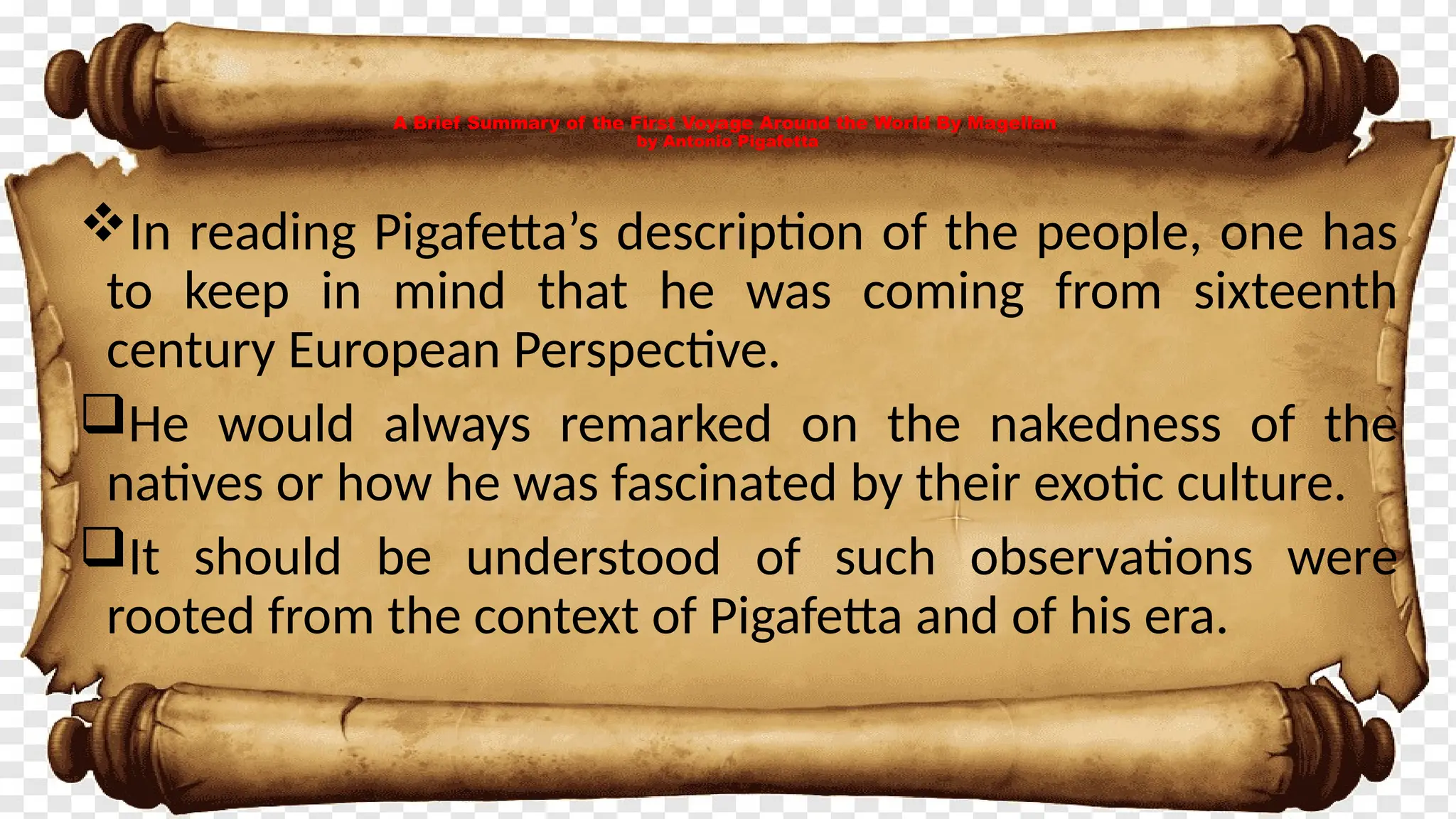 A Brief Summary of the First Voyage Around the World By Magellan
by Antonio Pigafetta
In reading Pigafetta’s description of the people, one has
to keep in mind that he was coming from sixteenth
century European Perspective.
He would always remarked on the nakedness of the
natives or how he was fascinated by their exotic culture.
It should be understood of such observations were
rooted from the context of Pigafetta and of his era.
 