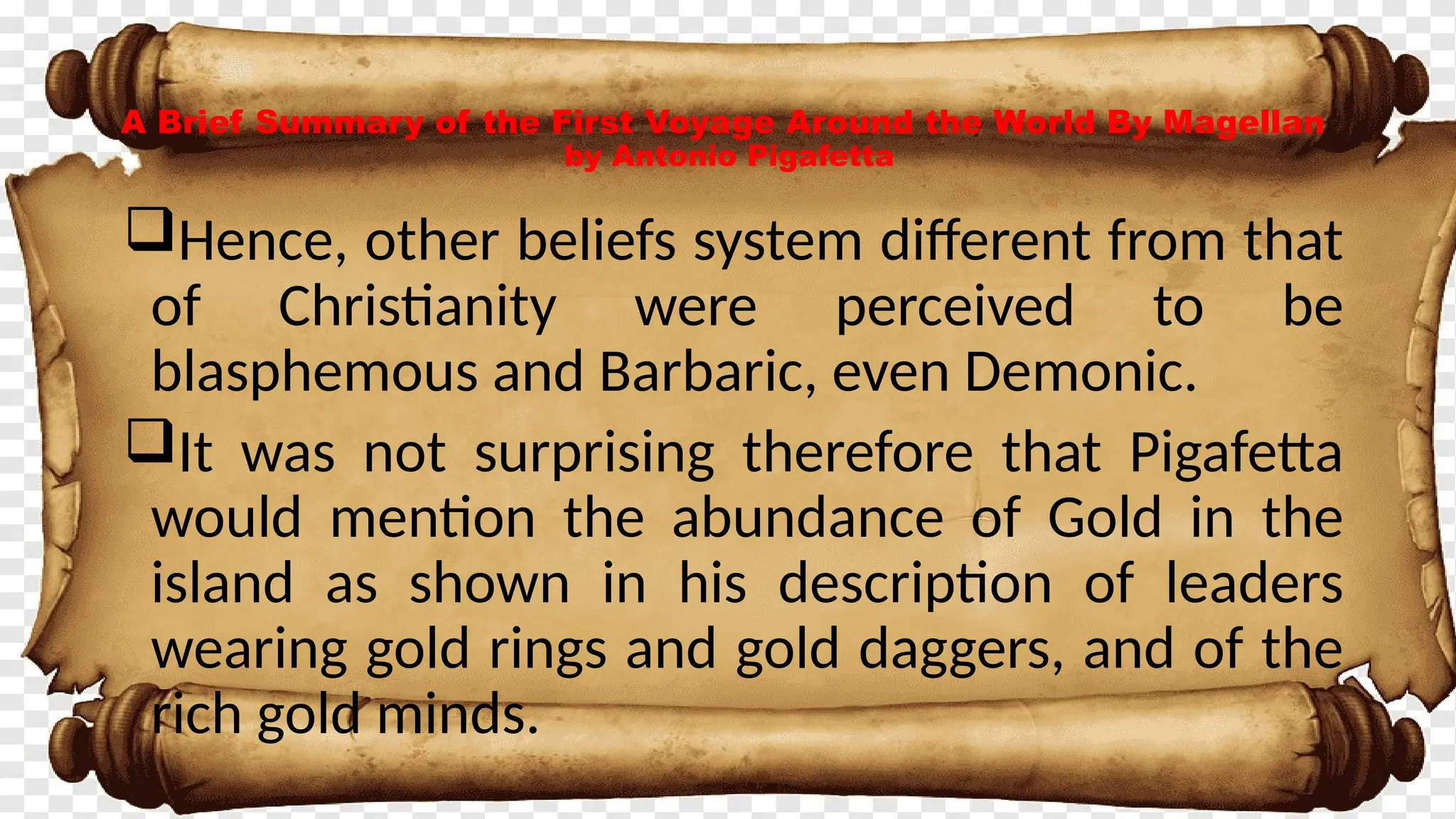 A Brief Summary of the First Voyage Around the World By Magellan
by Antonio Pigafetta
Hence, other beliefs system different from that
of Christianity were perceived to be
blasphemous and Barbaric, even Demonic.
It was not surprising therefore that Pigafetta
would mention the abundance of Gold in the
island as shown in his description of leaders
wearing gold rings and gold daggers, and of the
rich gold minds.
 