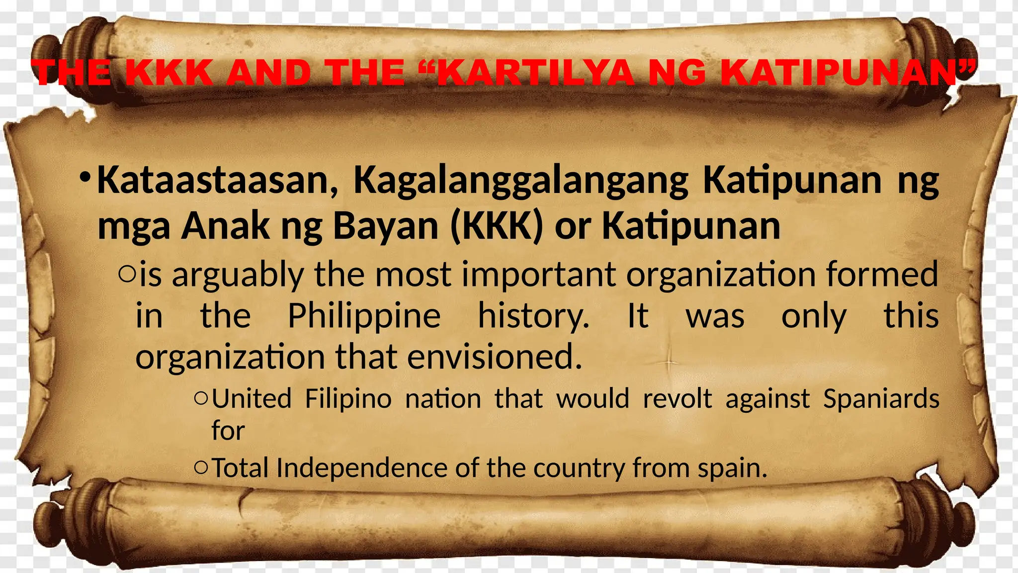 THE KKK AND THE “KARTILYA NG KATIPUNAN”
•Kataastaasan, Kagalanggalangang Katipunan ng
mga Anak ng Bayan (KKK) or Katipunan
ois arguably the most important organization formed
in the Philippine history. It was only this
organization that envisioned.
oUnited Filipino nation that would revolt against Spaniards
for
oTotal Independence of the country from spain.
 