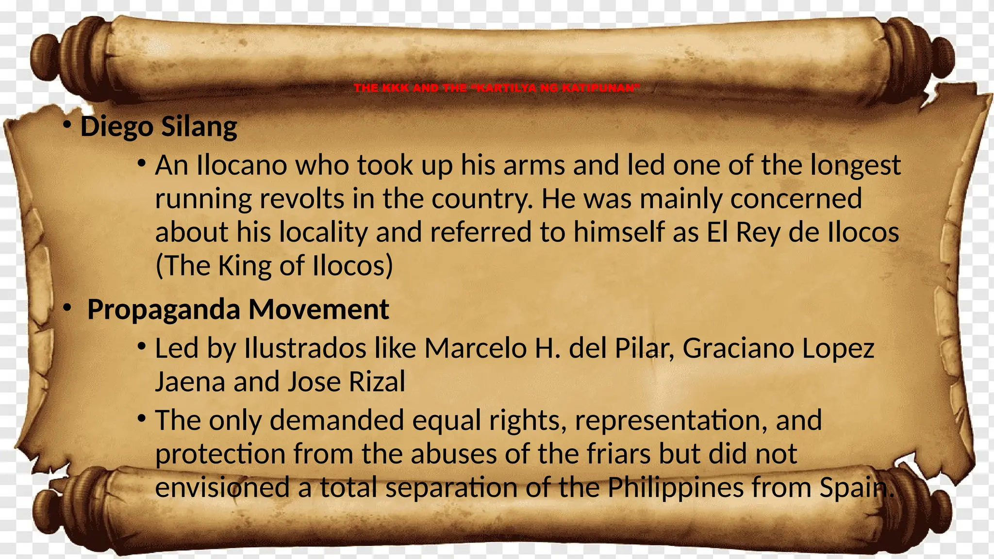 • Diego Silang
• An Ilocano who took up his arms and led one of the longest
running revolts in the country. He was mainly concerned
about his locality and referred to himself as El Rey de Ilocos
(The King of Ilocos)
• Propaganda Movement
• Led by Ilustrados like Marcelo H. del Pilar, Graciano Lopez
Jaena and Jose Rizal
• The only demanded equal rights, representation, and
protection from the abuses of the friars but did not
envisioned a total separation of the Philippines from Spain.
THE KKK AND THE “KARTILYA NG KATIPUNAN”
 