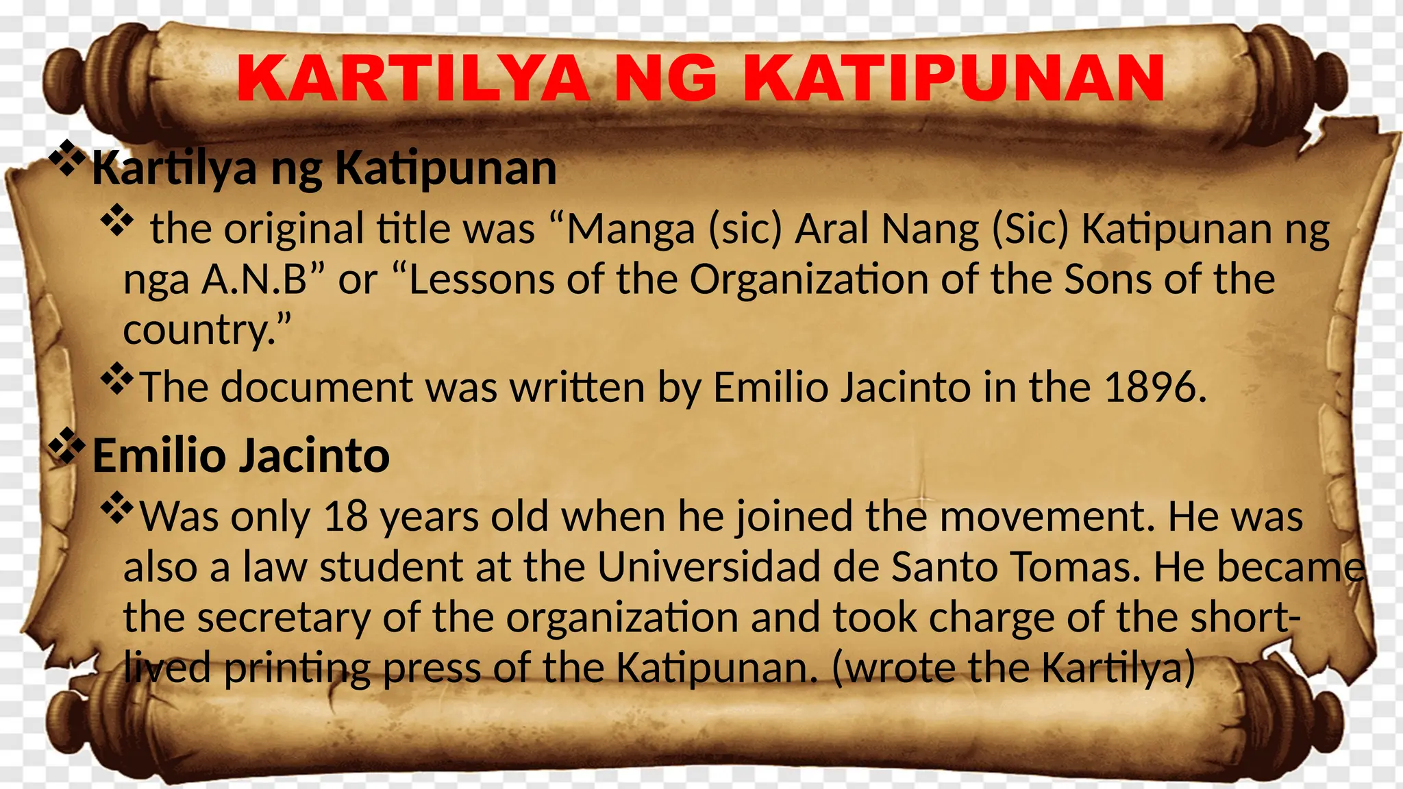 KARTILYA NG KATIPUNAN
Kartilya ng Katipunan
 the original title was “Manga (sic) Aral Nang (Sic) Katipunan ng
nga A.N.B” or “Lessons of the Organization of the Sons of the
country.”
The document was written by Emilio Jacinto in the 1896.
Emilio Jacinto
Was only 18 years old when he joined the movement. He was
also a law student at the Universidad de Santo Tomas. He became
the secretary of the organization and took charge of the short-
lived printing press of the Katipunan. (wrote the Kartilya)
 