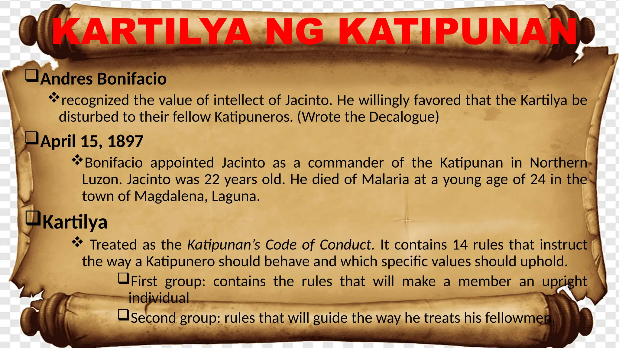 Andres Bonifacio
recognized the value of intellect of Jacinto. He willingly favored that the Kartilya be
disturbed to their fellow Katipuneros. (Wrote the Decalogue)
April 15, 1897
Bonifacio appointed Jacinto as a commander of the Katipunan in Northern
Luzon. Jacinto was 22 years old. He died of Malaria at a young age of 24 in the
town of Magdalena, Laguna.
Kartilya
 Treated as the Katipunan’s Code of Conduct. It contains 14 rules that instruct
the way a Katipunero should behave and which specific values should uphold.
First group: contains the rules that will make a member an upright
individual
Second group: rules that will guide the way he treats his fellowmen.
KARTILYA NG KATIPUNAN
 