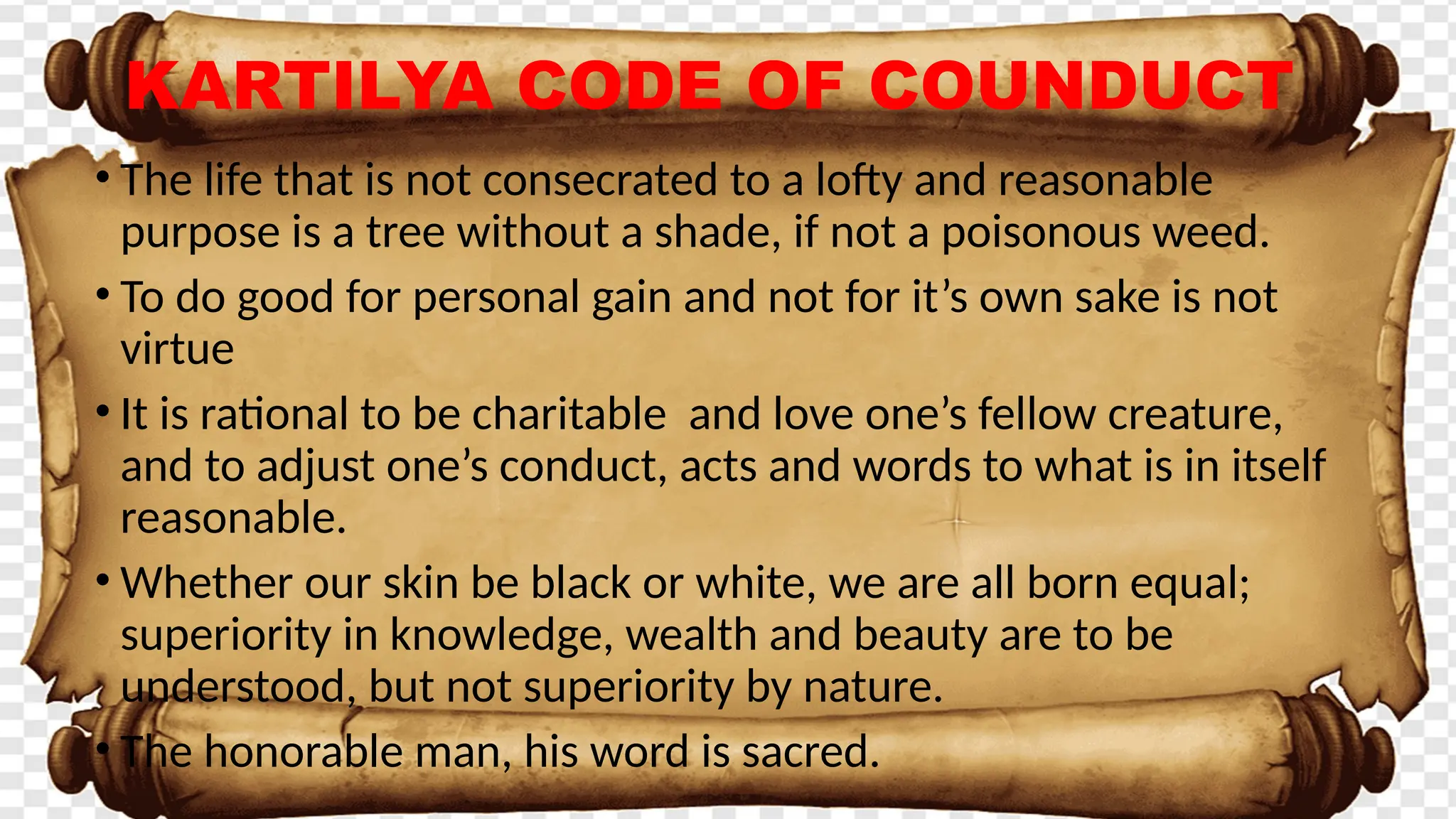 KARTILYA CODE OF COUNDUCT
• The life that is not consecrated to a lofty and reasonable
purpose is a tree without a shade, if not a poisonous weed.
• To do good for personal gain and not for it’s own sake is not
virtue
• It is rational to be charitable and love one’s fellow creature,
and to adjust one’s conduct, acts and words to what is in itself
reasonable.
• Whether our skin be black or white, we are all born equal;
superiority in knowledge, wealth and beauty are to be
understood, but not superiority by nature.
• The honorable man, his word is sacred.
 