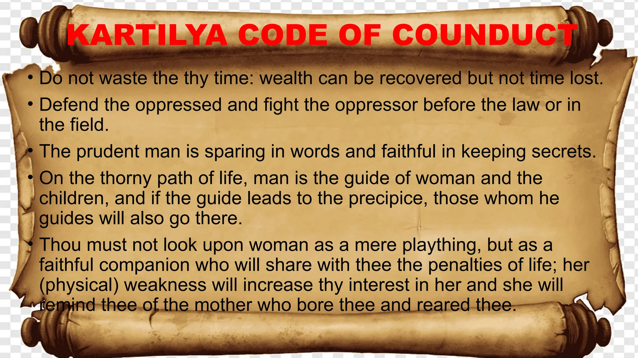 • Do not waste the thy time: wealth can be recovered but not time lost.
• Defend the oppressed and fight the oppressor before the law or in
the field.
• The prudent man is sparing in words and faithful in keeping secrets.
• On the thorny path of life, man is the guide of woman and the
children, and if the guide leads to the precipice, those whom he
guides will also go there.
• Thou must not look upon woman as a mere plaything, but as a
faithful companion who will share with thee the penalties of life; her
(physical) weakness will increase thy interest in her and she will
remind thee of the mother who bore thee and reared thee.
KARTILYA CODE OF COUNDUCT
 