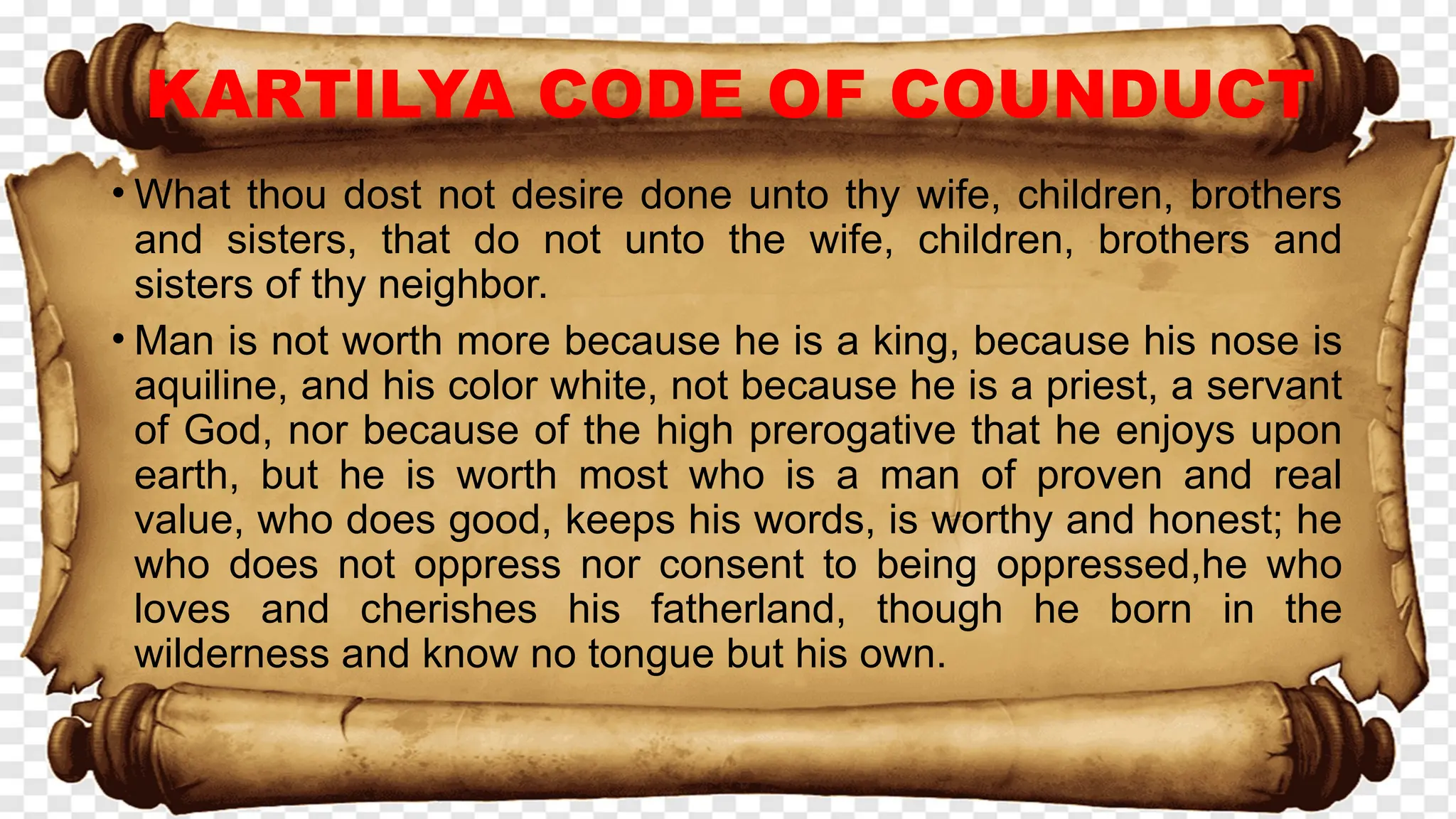 KARTILYA CODE OF COUNDUCT
• What thou dost not desire done unto thy wife, children, brothers
and sisters, that do not unto the wife, children, brothers and
sisters of thy neighbor.
• Man is not worth more because he is a king, because his nose is
aquiline, and his color white, not because he is a priest, a servant
of God, nor because of the high prerogative that he enjoys upon
earth, but he is worth most who is a man of proven and real
value, who does good, keeps his words, is worthy and honest; he
who does not oppress nor consent to being oppressed,he who
loves and cherishes his fatherland, though he born in the
wilderness and know no tongue but his own.
 