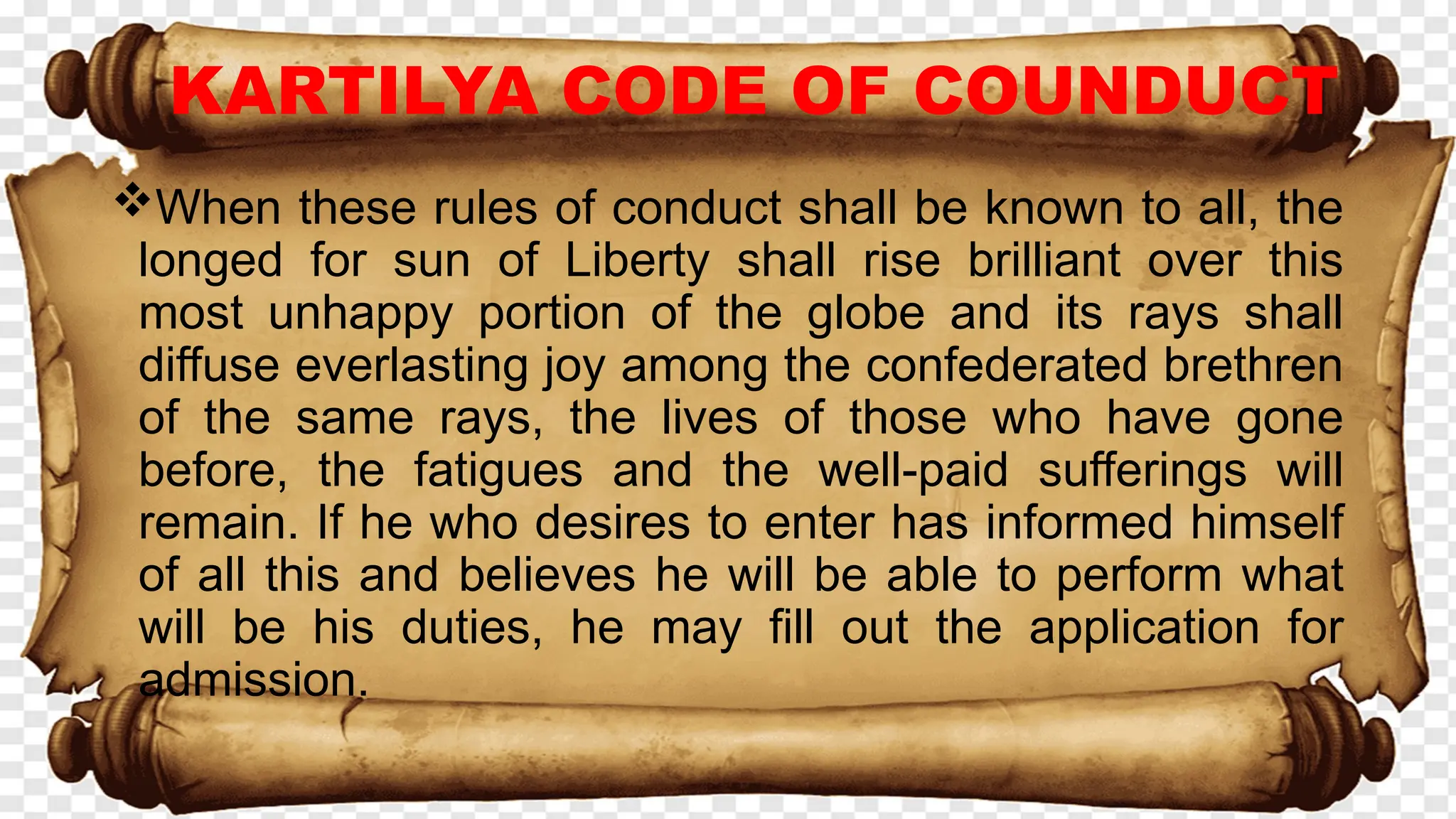 KARTILYA CODE OF COUNDUCT
When these rules of conduct shall be known to all, the
longed for sun of Liberty shall rise brilliant over this
most unhappy portion of the globe and its rays shall
diffuse everlasting joy among the confederated brethren
of the same rays, the lives of those who have gone
before, the fatigues and the well-paid sufferings will
remain. If he who desires to enter has informed himself
of all this and believes he will be able to perform what
will be his duties, he may fill out the application for
admission.
 
