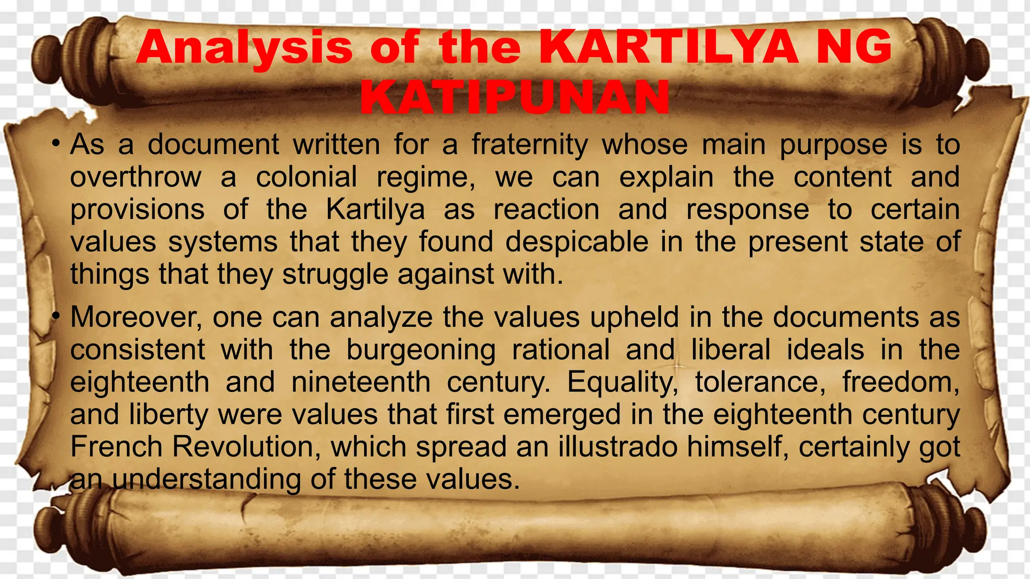 Analysis of the KARTILYA NG
KATIPUNAN
• As a document written for a fraternity whose main purpose is to
overthrow a colonial regime, we can explain the content and
provisions of the Kartilya as reaction and response to certain
values systems that they found despicable in the present state of
things that they struggle against with.
• Moreover, one can analyze the values upheld in the documents as
consistent with the burgeoning rational and liberal ideals in the
eighteenth and nineteenth century. Equality, tolerance, freedom,
and liberty were values that first emerged in the eighteenth century
French Revolution, which spread an illustrado himself, certainly got
an understanding of these values.
 
