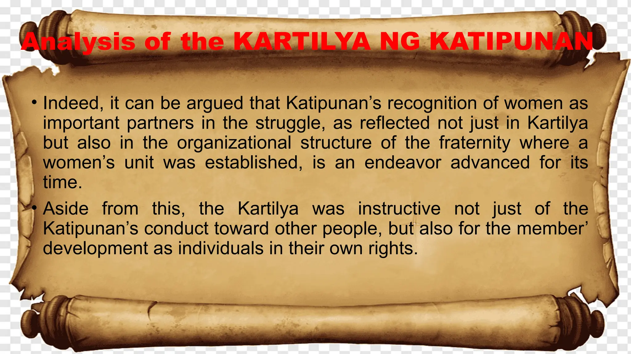 Analysis of the KARTILYA NG KATIPUNAN
• Indeed, it can be argued that Katipunan’s recognition of women as
important partners in the struggle, as reflected not just in Kartilya
but also in the organizational structure of the fraternity where a
women’s unit was established, is an endeavor advanced for its
time.
• Aside from this, the Kartilya was instructive not just of the
Katipunan’s conduct toward other people, but also for the member’
development as individuals in their own rights.
 