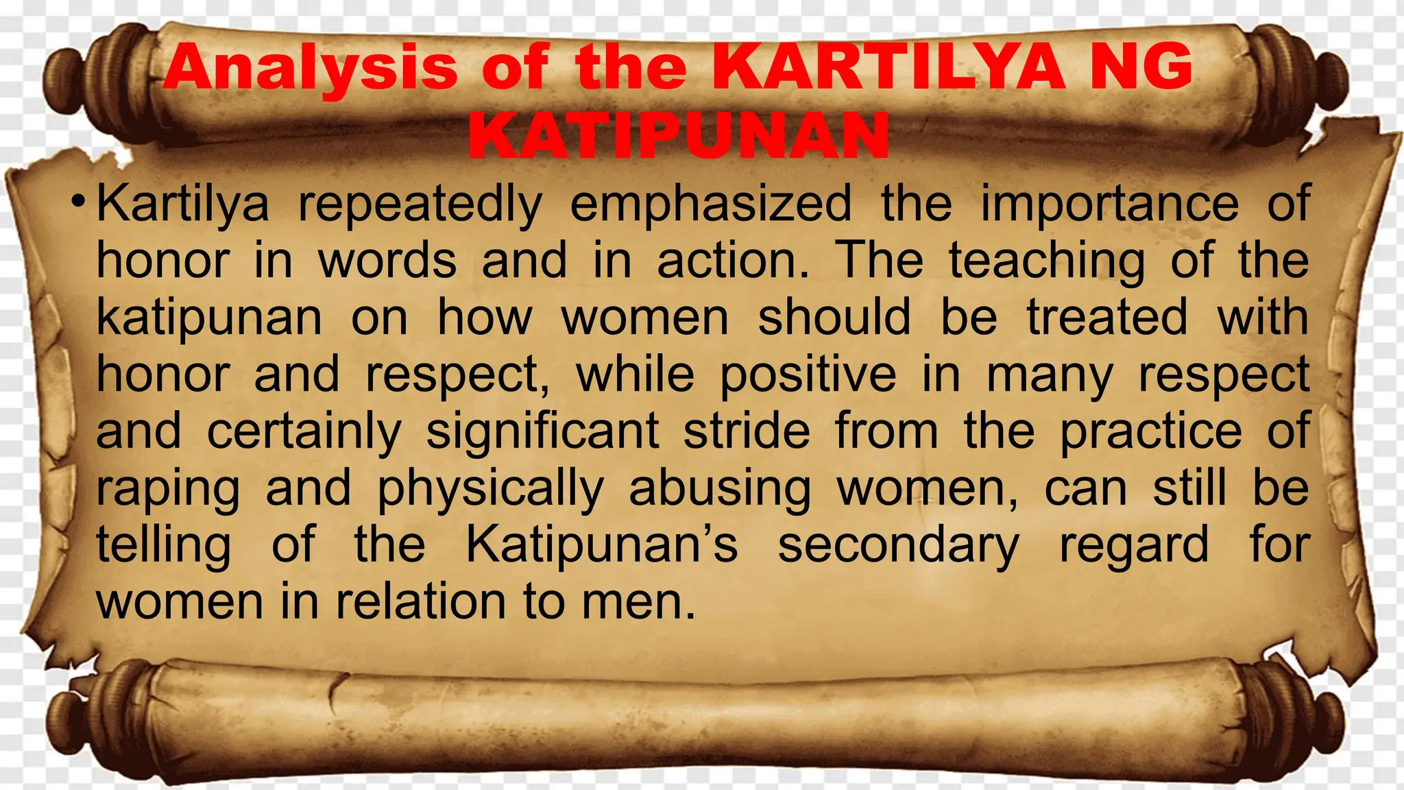 Analysis of the KARTILYA NG
KATIPUNAN
•Kartilya repeatedly emphasized the importance of
honor in words and in action. The teaching of the
katipunan on how women should be treated with
honor and respect, while positive in many respect
and certainly significant stride from the practice of
raping and physically abusing women, can still be
telling of the Katipunan’s secondary regard for
women in relation to men.
 