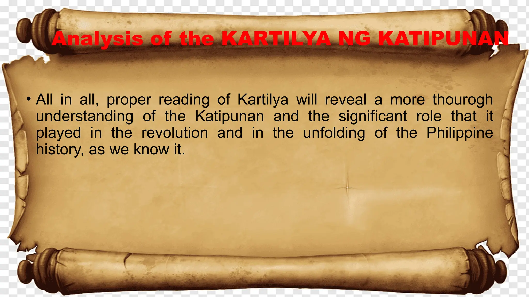 Analysis of the KARTILYA NG KATIPUNAN
• All in all, proper reading of Kartilya will reveal a more thourogh
understanding of the Katipunan and the significant role that it
played in the revolution and in the unfolding of the Philippine
history, as we know it.
 