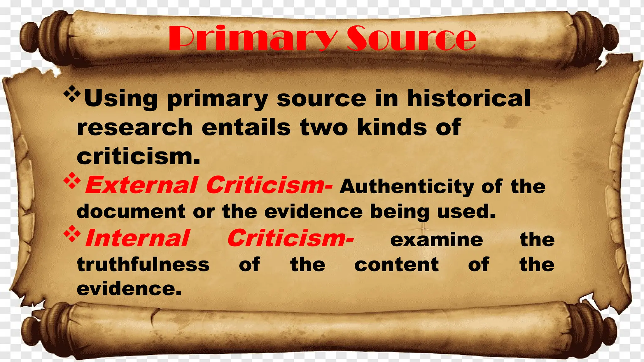 Primary Source
Using primary source in historical
research entails two kinds of
criticism.
External Criticism- Authenticity of the
document or the evidence being used.
Internal Criticism- examine the
truthfulness of the content of the
evidence.
 
