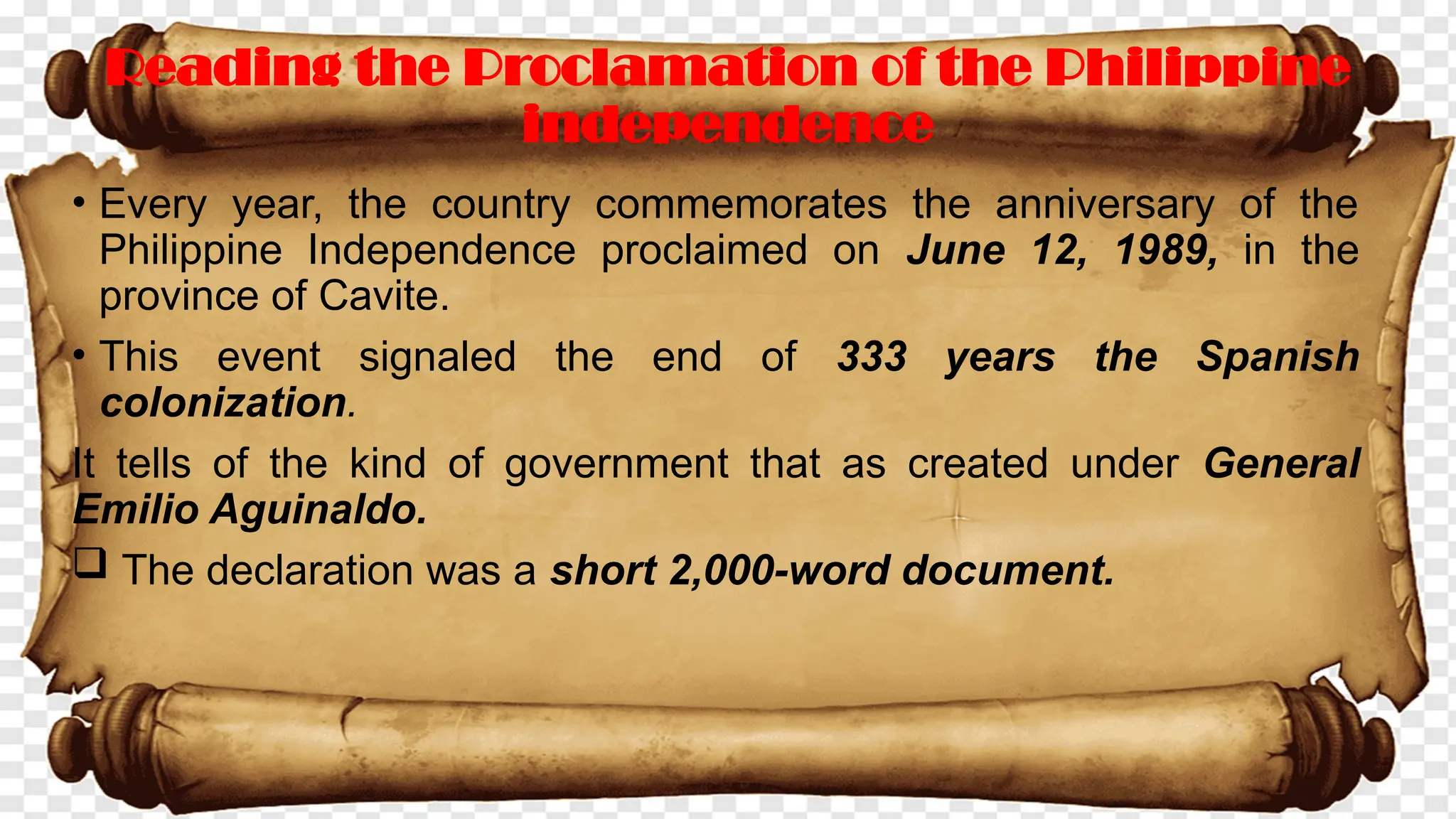 Reading the Proclamation of the Philippine
independence
• Every year, the country commemorates the anniversary of the
Philippine Independence proclaimed on June 12, 1989, in the
province of Cavite.
• This event signaled the end of 333 years the Spanish
colonization.
It tells of the kind of government that as created under General
Emilio Aguinaldo.
 The declaration was a short 2,000-word document.
 
