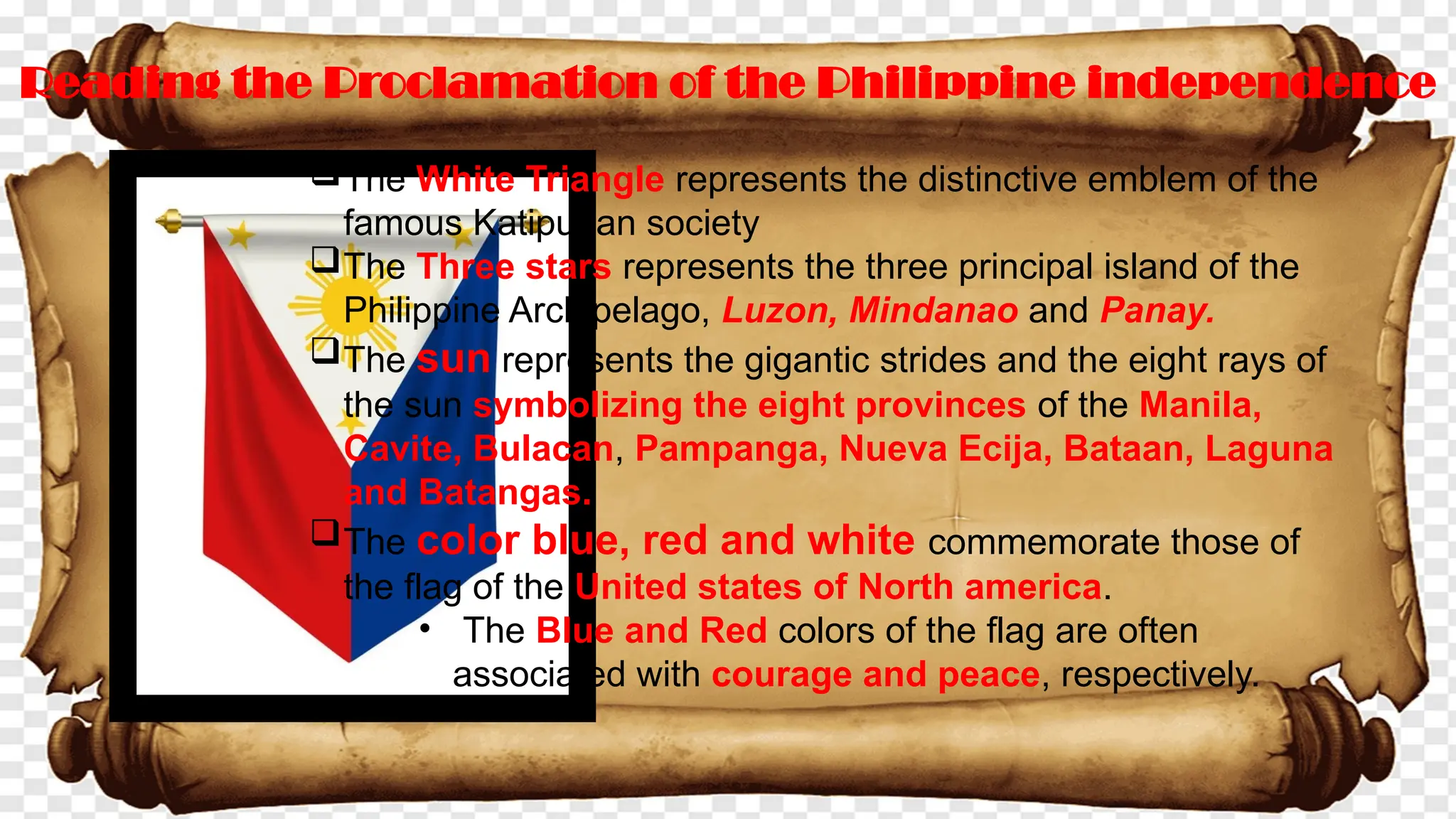 Reading the Proclamation of the Philippine independence
The White Triangle represents the distinctive emblem of the
famous Katipunan society
The Three stars represents the three principal island of the
Philippine Archipelago, Luzon, Mindanao and Panay.
The sun represents the gigantic strides and the eight rays of
the sun symbolizing the eight provinces of the Manila,
Cavite, Bulacan, Pampanga, Nueva Ecija, Bataan, Laguna
and Batangas.
The color blue, red and white commemorate those of
the flag of the United states of North america.
• The Blue and Red colors of the flag are often
associated with courage and peace, respectively.
 