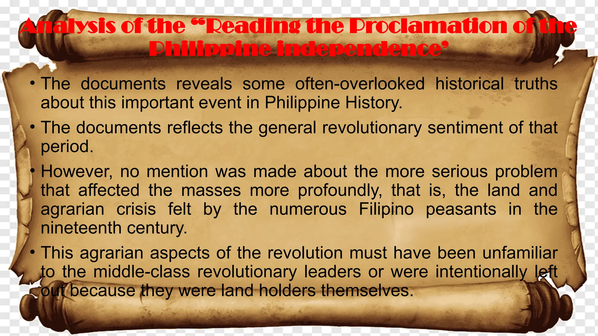 • The documents reveals some often-overlooked historical truths
about this important event in Philippine History.
• The documents reflects the general revolutionary sentiment of that
period.
• However, no mention was made about the more serious problem
that affected the masses more profoundly, that is, the land and
agrarian crisis felt by the numerous Filipino peasants in the
nineteenth century.
• This agrarian aspects of the revolution must have been unfamiliar
to the middle-class revolutionary leaders or were intentionally left
out because they were land holders themselves.
Analysis of the “Reading the Proclamation of the
Philippine independence’
 