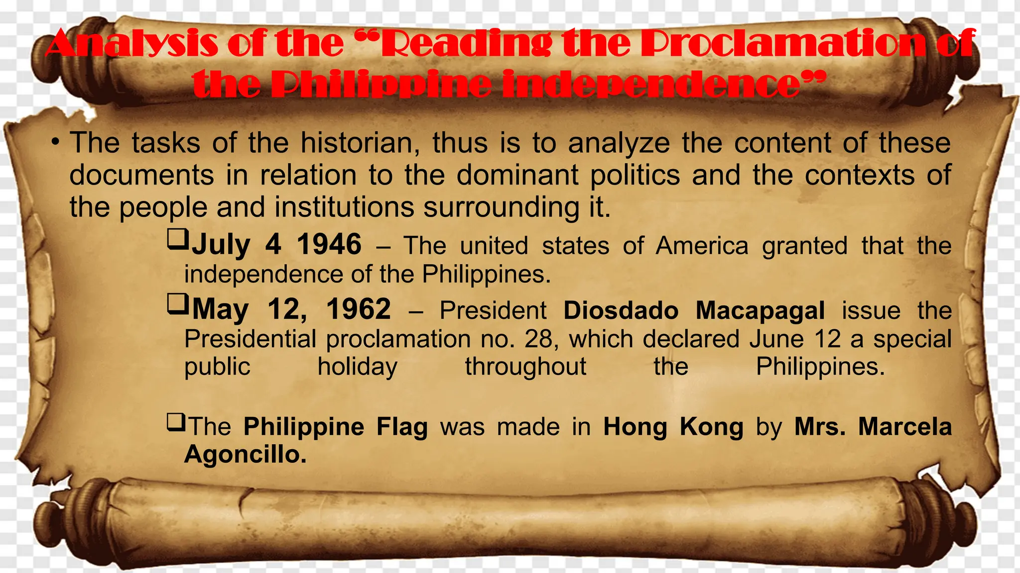 • The tasks of the historian, thus is to analyze the content of these
documents in relation to the dominant politics and the contexts of
the people and institutions surrounding it.
July 4 1946 – The united states of America granted that the
independence of the Philippines.
May 12, 1962 – President Diosdado Macapagal issue the
Presidential proclamation no. 28, which declared June 12 a special
public holiday throughout the Philippines.
The Philippine Flag was made in Hong Kong by Mrs. Marcela
Agoncillo.
Analysis of the “Reading the Proclamation of
the Philippine independence”
 