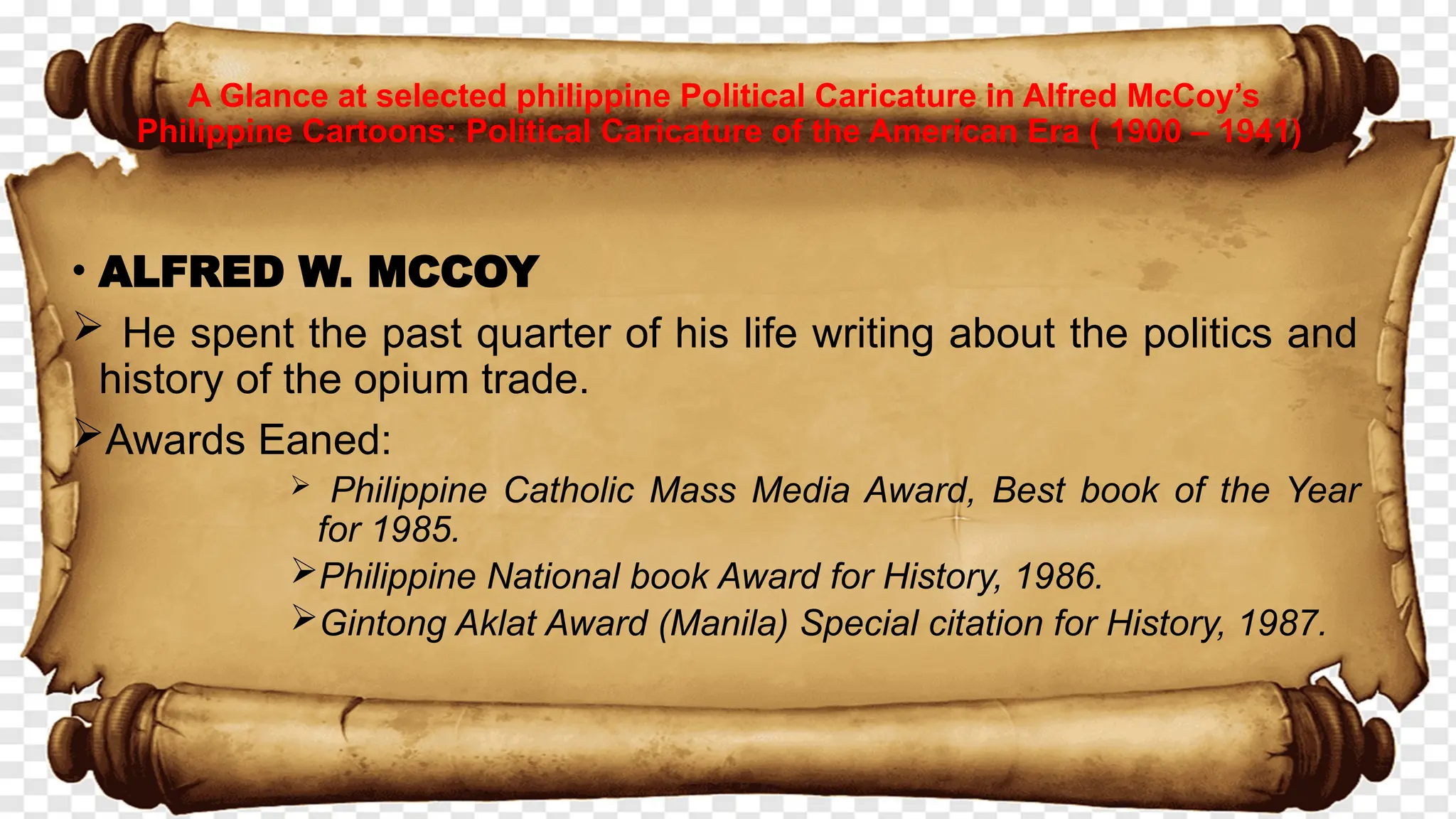 • ALFRED W. MCCOY
 He spent the past quarter of his life writing about the politics and
history of the opium trade.
Awards Eaned:
 Philippine Catholic Mass Media Award, Best book of the Year
for 1985.
Philippine National book Award for History, 1986.
Gintong Aklat Award (Manila) Special citation for History, 1987.
A Glance at selected philippine Political Caricature in Alfred McCoy’s
Philippine Cartoons: Political Caricature of the American Era ( 1900 – 1941)
 