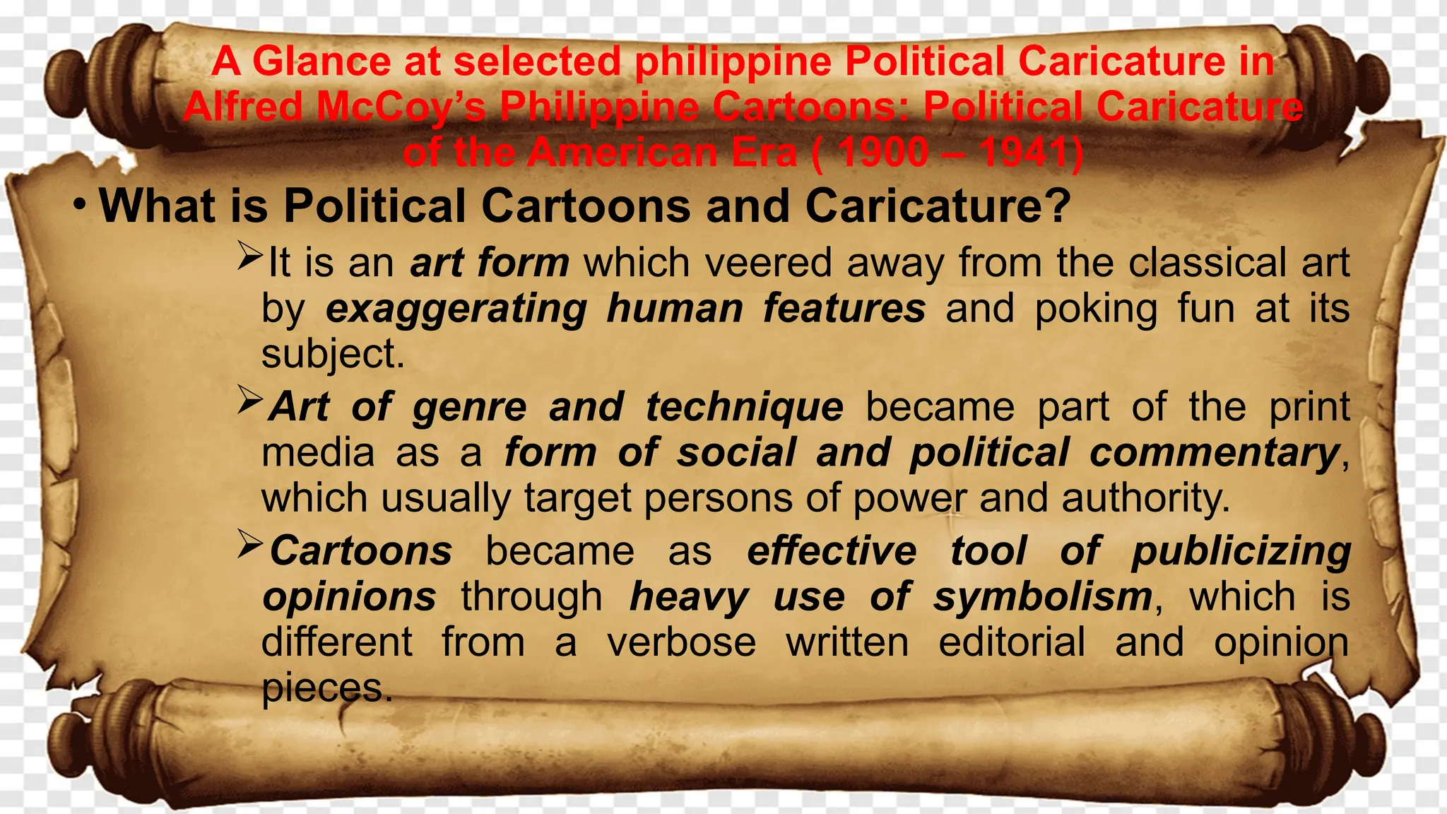 • What is Political Cartoons and Caricature?
It is an art form which veered away from the classical art
by exaggerating human features and poking fun at its
subject.
Art of genre and technique became part of the print
media as a form of social and political commentary,
which usually target persons of power and authority.
Cartoons became as effective tool of publicizing
opinions through heavy use of symbolism, which is
different from a verbose written editorial and opinion
pieces.
A Glance at selected philippine Political Caricature in
Alfred McCoy’s Philippine Cartoons: Political Caricature
of the American Era ( 1900 – 1941)
 
