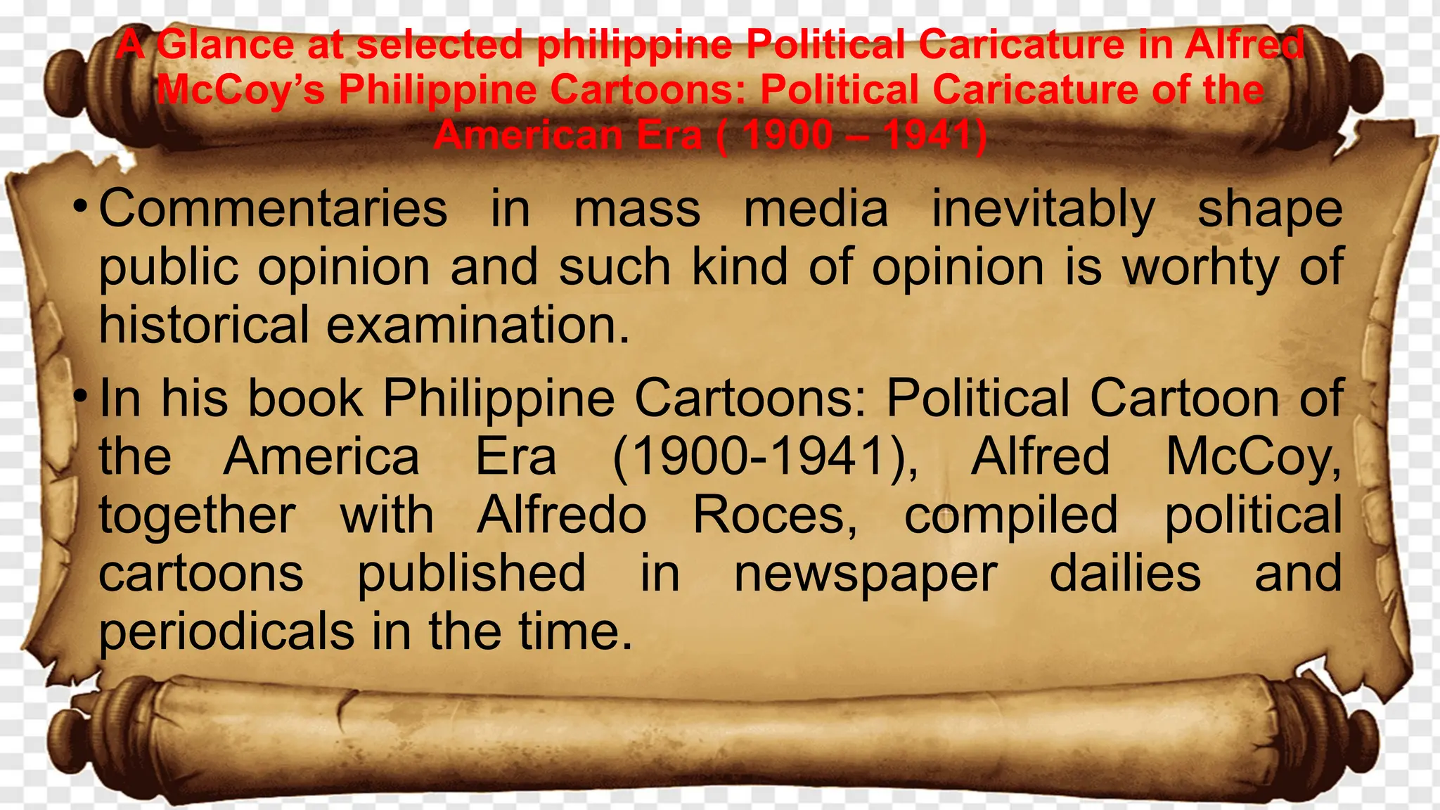 •Commentaries in mass media inevitably shape
public opinion and such kind of opinion is worhty of
historical examination.
•In his book Philippine Cartoons: Political Cartoon of
the America Era (1900-1941), Alfred McCoy,
together with Alfredo Roces, compiled political
cartoons published in newspaper dailies and
periodicals in the time.
A Glance at selected philippine Political Caricature in Alfred
McCoy’s Philippine Cartoons: Political Caricature of the
American Era ( 1900 – 1941)
 