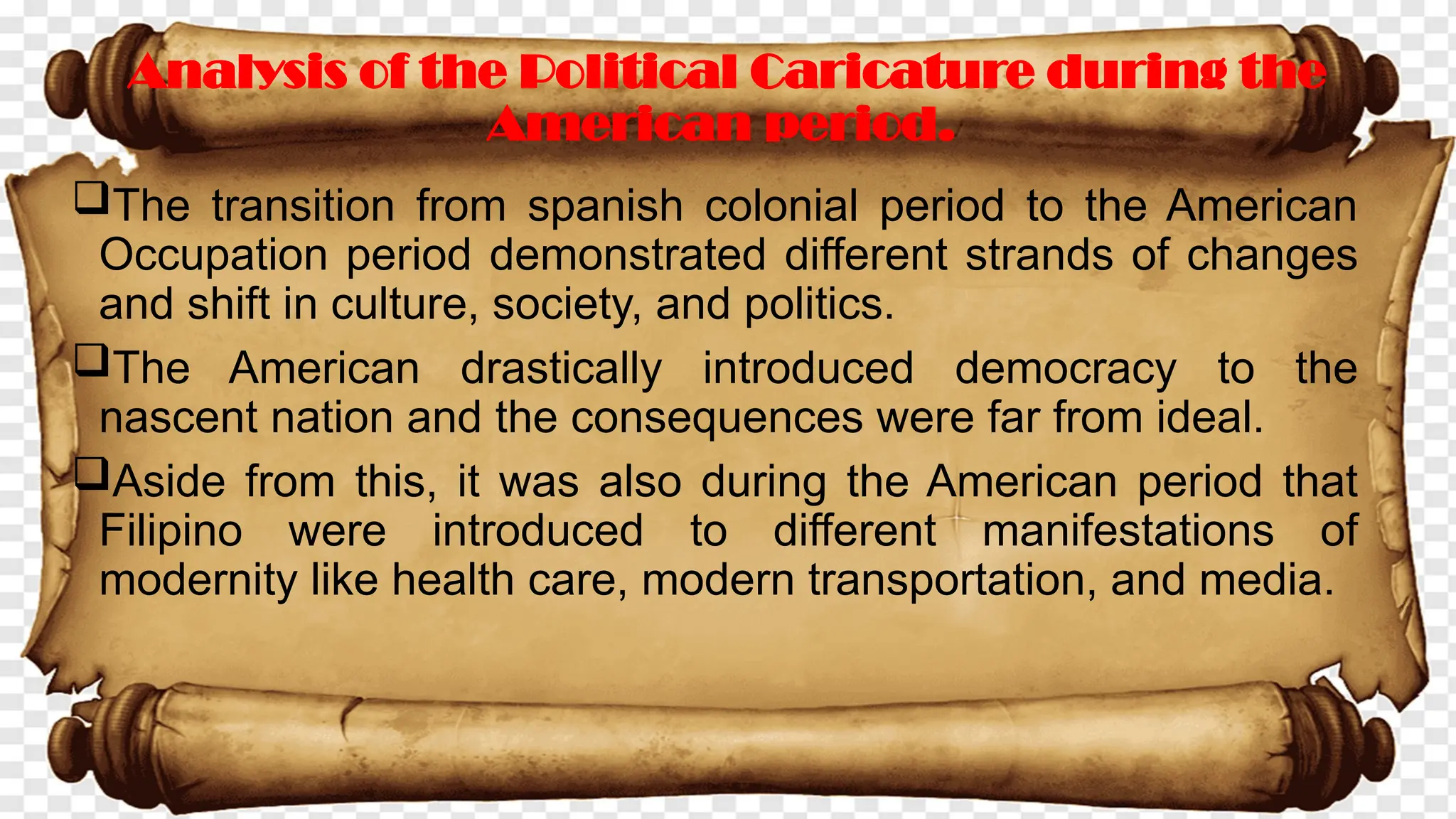The transition from spanish colonial period to the American
Occupation period demonstrated different strands of changes
and shift in culture, society, and politics.
The American drastically introduced democracy to the
nascent nation and the consequences were far from ideal.
Aside from this, it was also during the American period that
Filipino were introduced to different manifestations of
modernity like health care, modern transportation, and media.
Analysis of the Political Caricature during the
American period.
 