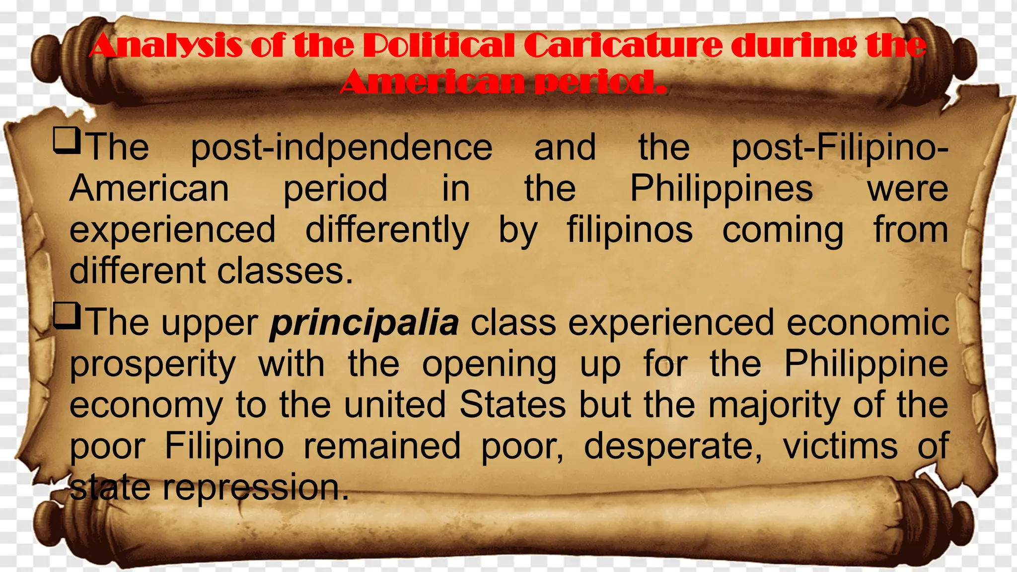 The post-indpendence and the post-Filipino-
American period in the Philippines were
experienced differently by filipinos coming from
different classes.
The upper principalia class experienced economic
prosperity with the opening up for the Philippine
economy to the united States but the majority of the
poor Filipino remained poor, desperate, victims of
state repression.
Analysis of the Political Caricature during the
American period.
 