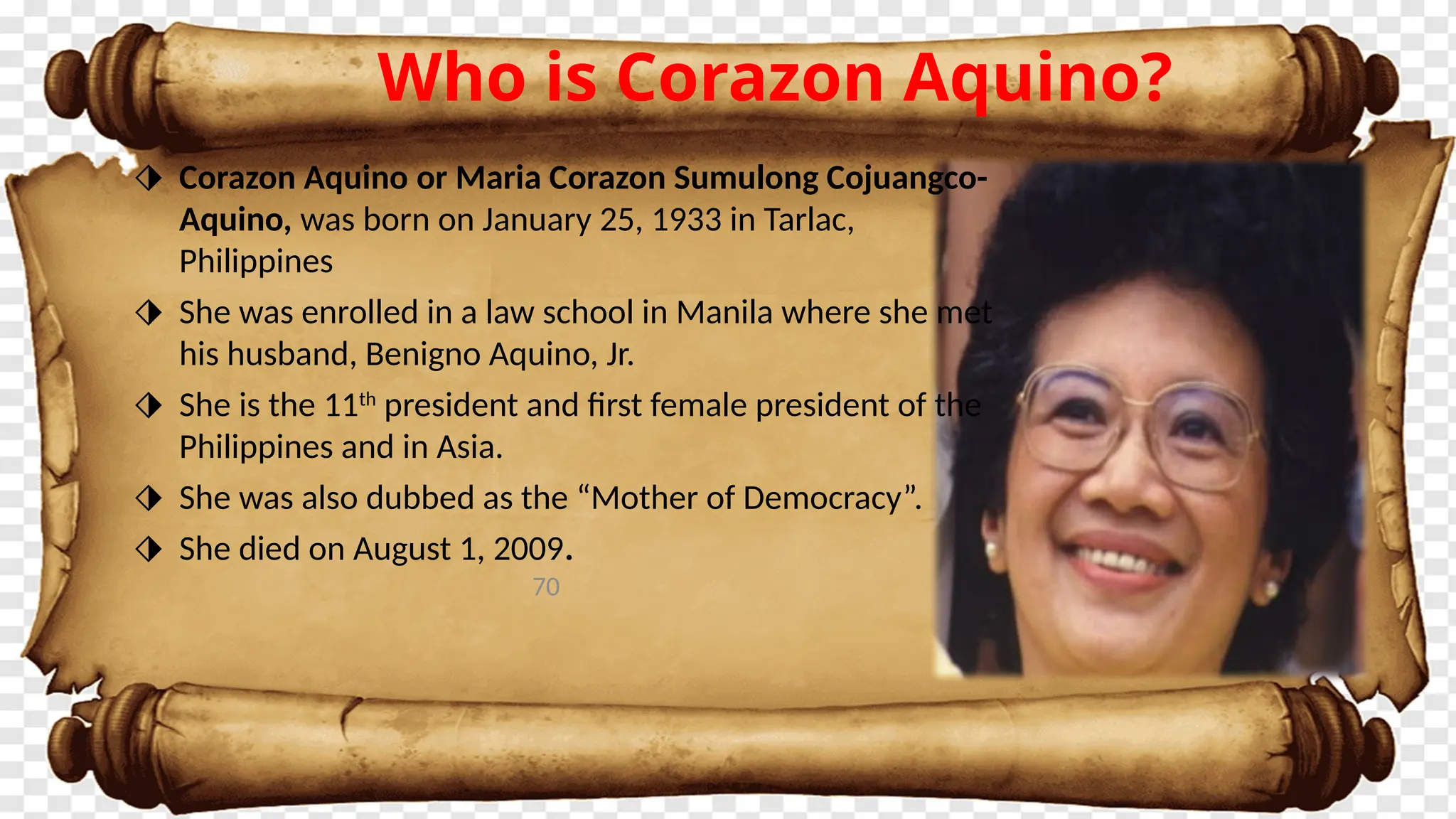 70
Who is Corazon Aquino?
⬗ Corazon Aquino or Maria Corazon Sumulong Cojuangco-
Aquino, was born on January 25, 1933 in Tarlac,
Philippines
⬗ She was enrolled in a law school in Manila where she met
his husband, Benigno Aquino, Jr.
⬗ She is the 11th
president and first female president of the
Philippines and in Asia.
⬗ She was also dubbed as the “Mother of Democracy”.
⬗ She died on August 1, 2009.
 