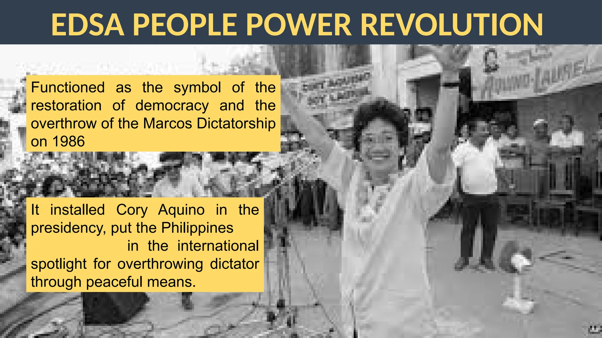 EDSA PEOPLE POWER REVOLUTION
Functioned as the symbol of the
restoration of democracy and the
overthrow of the Marcos Dictatorship
on 1986
It installed Cory Aquino in the
presidency, put the Philippines
in the international
spotlight for overthrowing dictator
through peaceful means.
 