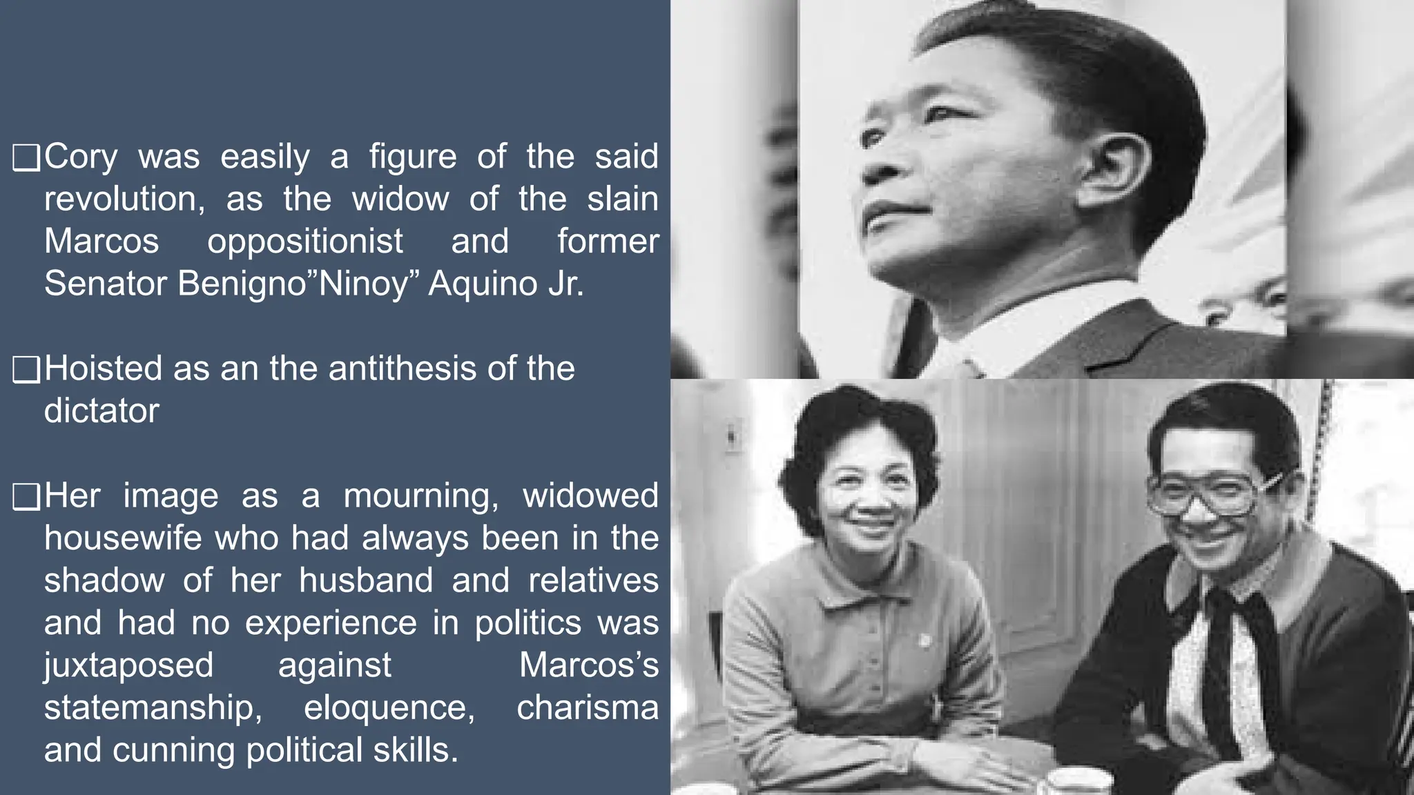 ❑Cory was easily a figure of the said
revolution, as the widow of the slain
Marcos oppositionist and former
Senator Benigno”Ninoy” Aquino Jr.
❑Hoisted as an the antithesis of the
dictator
❑Her image as a mourning, widowed
housewife who had always been in the
shadow of her husband and relatives
and had no experience in politics was
juxtaposed against Marcos’s
statemanship, eloquence, charisma
and cunning political skills.
 