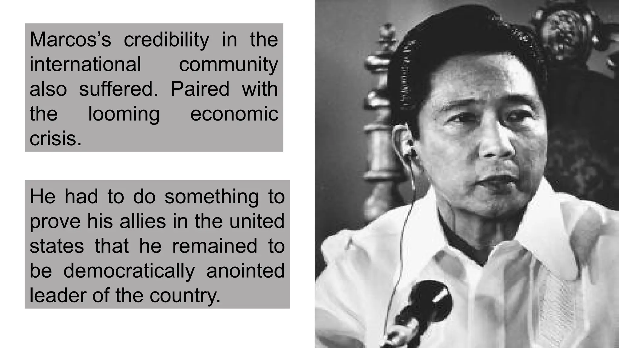 Marcos’s credibility in the
international community
also suffered. Paired with
the looming economic
crisis.
He had to do something to
prove his allies in the united
states that he remained to
be democratically anointed
leader of the country.
 