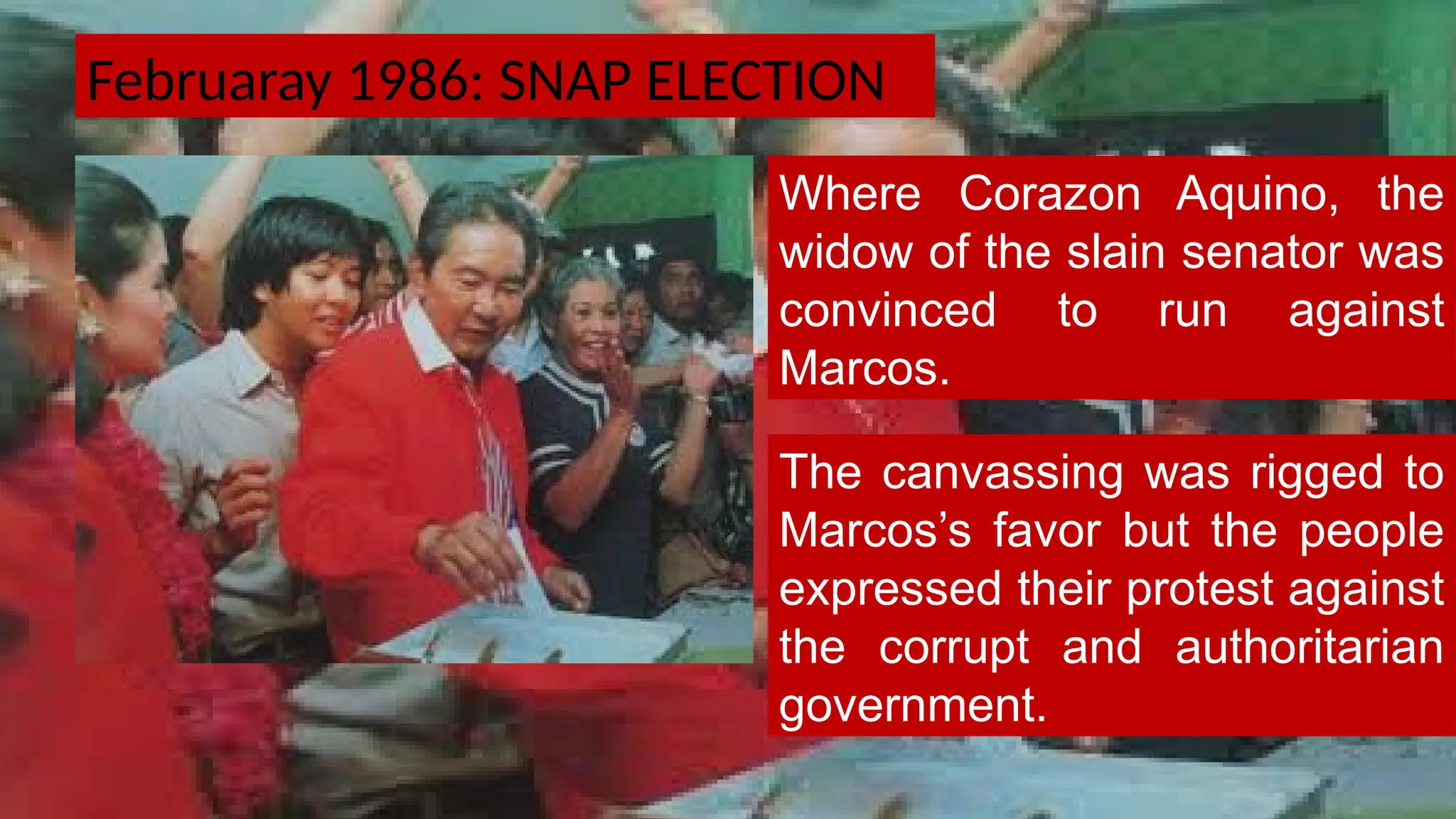 Februaray 1986: SNAP ELECTION
Where Corazon Aquino, the
widow of the slain senator was
convinced to run against
Marcos.
The canvassing was rigged to
Marcos’s favor but the people
expressed their protest against
the corrupt and authoritarian
government.
 