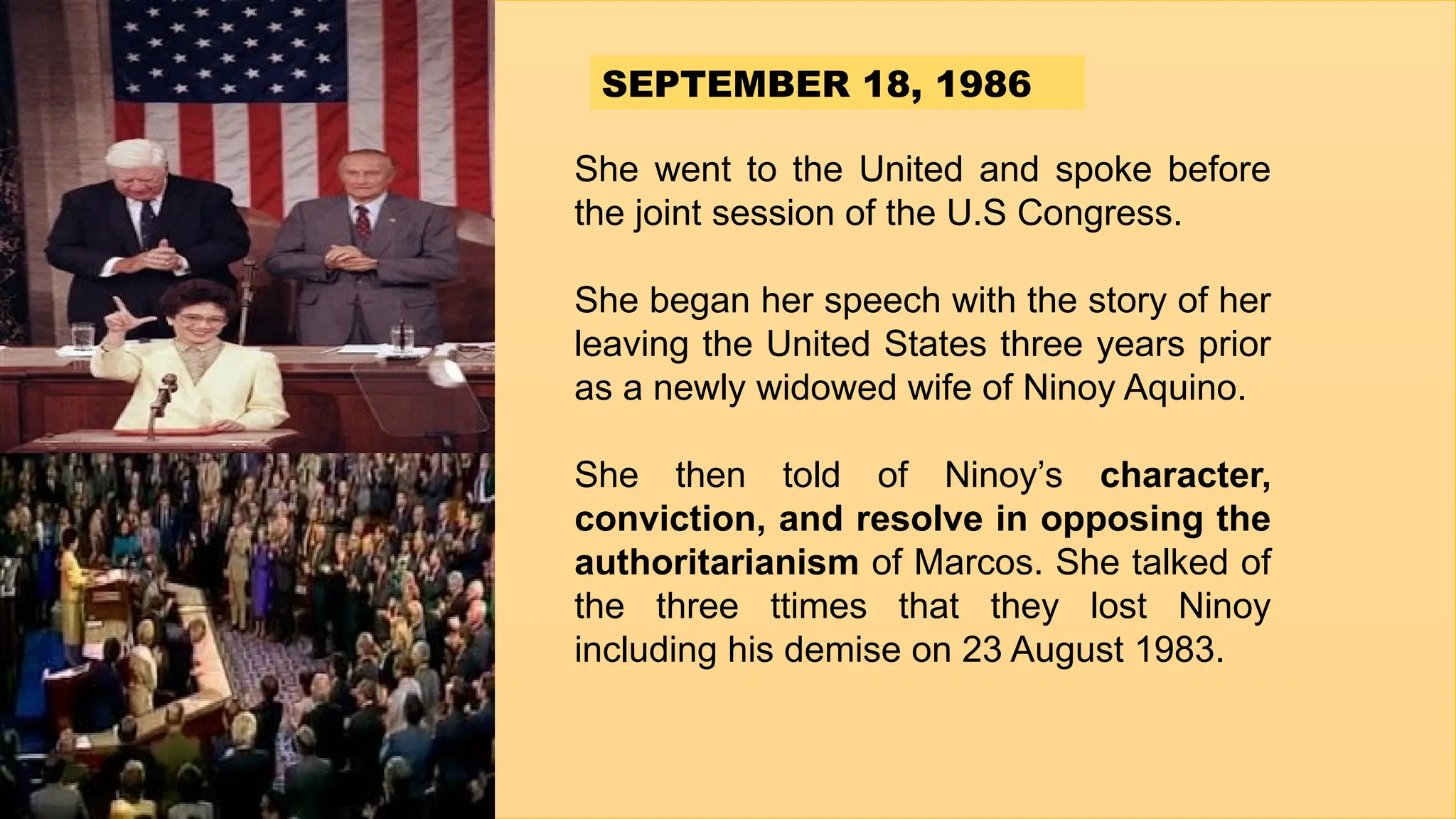 She went to the United and spoke before
the joint session of the U.S Congress.
She began her speech with the story of her
leaving the United States three years prior
as a newly widowed wife of Ninoy Aquino.
She then told of Ninoy’s character,
conviction, and resolve in opposing the
authoritarianism of Marcos. She talked of
the three ttimes that they lost Ninoy
including his demise on 23 August 1983.
SEPTEMBER 18, 1986
 