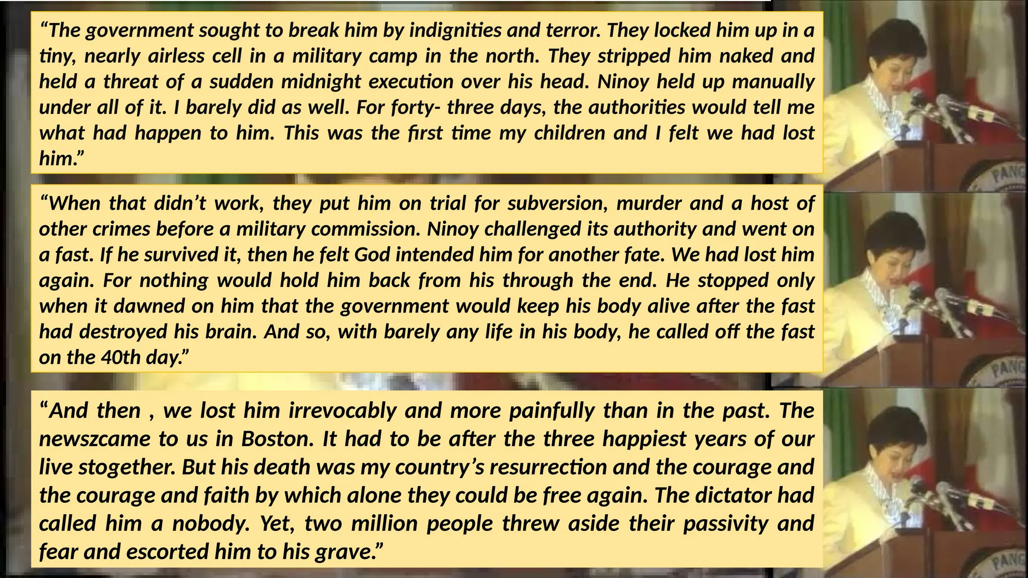 “The government sought to break him by indignities and terror. They locked him up in a
tiny, nearly airless cell in a military camp in the north. They stripped him naked and
held a threat of a sudden midnight execution over his head. Ninoy held up manually
under all of it. I barely did as well. For forty- three days, the authorities would tell me
what had happen to him. This was the first time my children and I felt we had lost
him.”
“When that didn’t work, they put him on trial for subversion, murder and a host of
other crimes before a military commission. Ninoy challenged its authority and went on
a fast. If he survived it, then he felt God intended him for another fate. We had lost him
again. For nothing would hold him back from his through the end. He stopped only
when it dawned on him that the government would keep his body alive after the fast
had destroyed his brain. And so, with barely any life in his body, he called off the fast
on the 40th day.”
“And then , we lost him irrevocably and more painfully than in the past. The
newszcame to us in Boston. It had to be after the three happiest years of our
live stogether. But his death was my country’s resurrection and the courage and
the courage and faith by which alone they could be free again. The dictator had
called him a nobody. Yet, two million people threw aside their passivity and
fear and escorted him to his grave.”
 