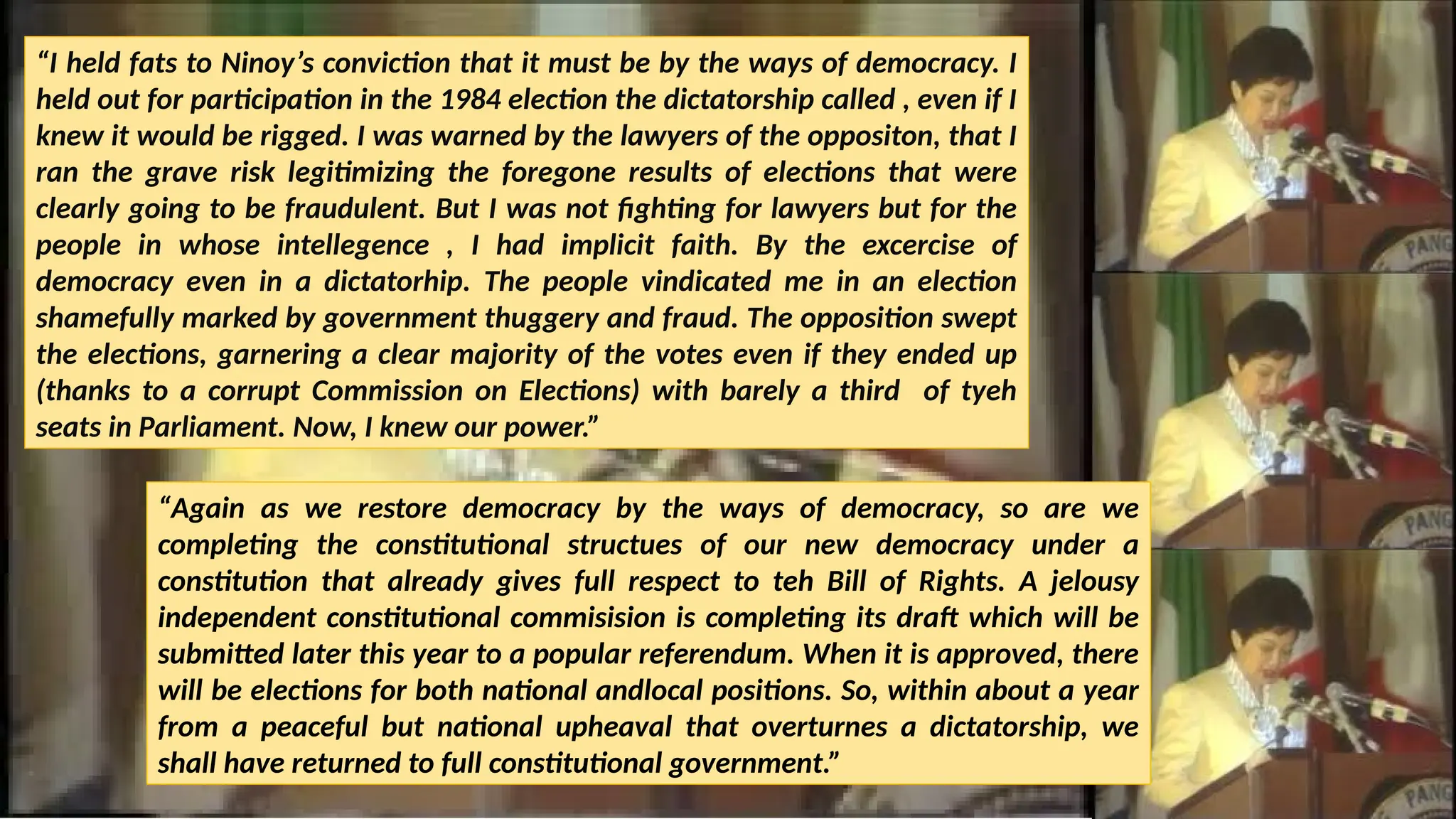 “I held fats to Ninoy’s conviction that it must be by the ways of democracy. I
held out for participation in the 1984 election the dictatorship called , even if I
knew it would be rigged. I was warned by the lawyers of the oppositon, that I
ran the grave risk legitimizing the foregone results of elections that were
clearly going to be fraudulent. But I was not fighting for lawyers but for the
people in whose intellegence , I had implicit faith. By the excercise of
democracy even in a dictatorhip. The people vindicated me in an election
shamefully marked by government thuggery and fraud. The opposition swept
the elections, garnering a clear majority of the votes even if they ended up
(thanks to a corrupt Commission on Elections) with barely a third of tyeh
seats in Parliament. Now, I knew our power.”
“Again as we restore democracy by the ways of democracy, so are we
completing the constitutional structues of our new democracy under a
constitution that already gives full respect to teh Bill of Rights. A jelousy
independent constitutional commisision is completing its draft which will be
submitted later this year to a popular referendum. When it is approved, there
will be elections for both national andlocal positions. So, within about a year
from a peaceful but national upheaval that overturnes a dictatorship, we
shall have returned to full constitutional government.”
 