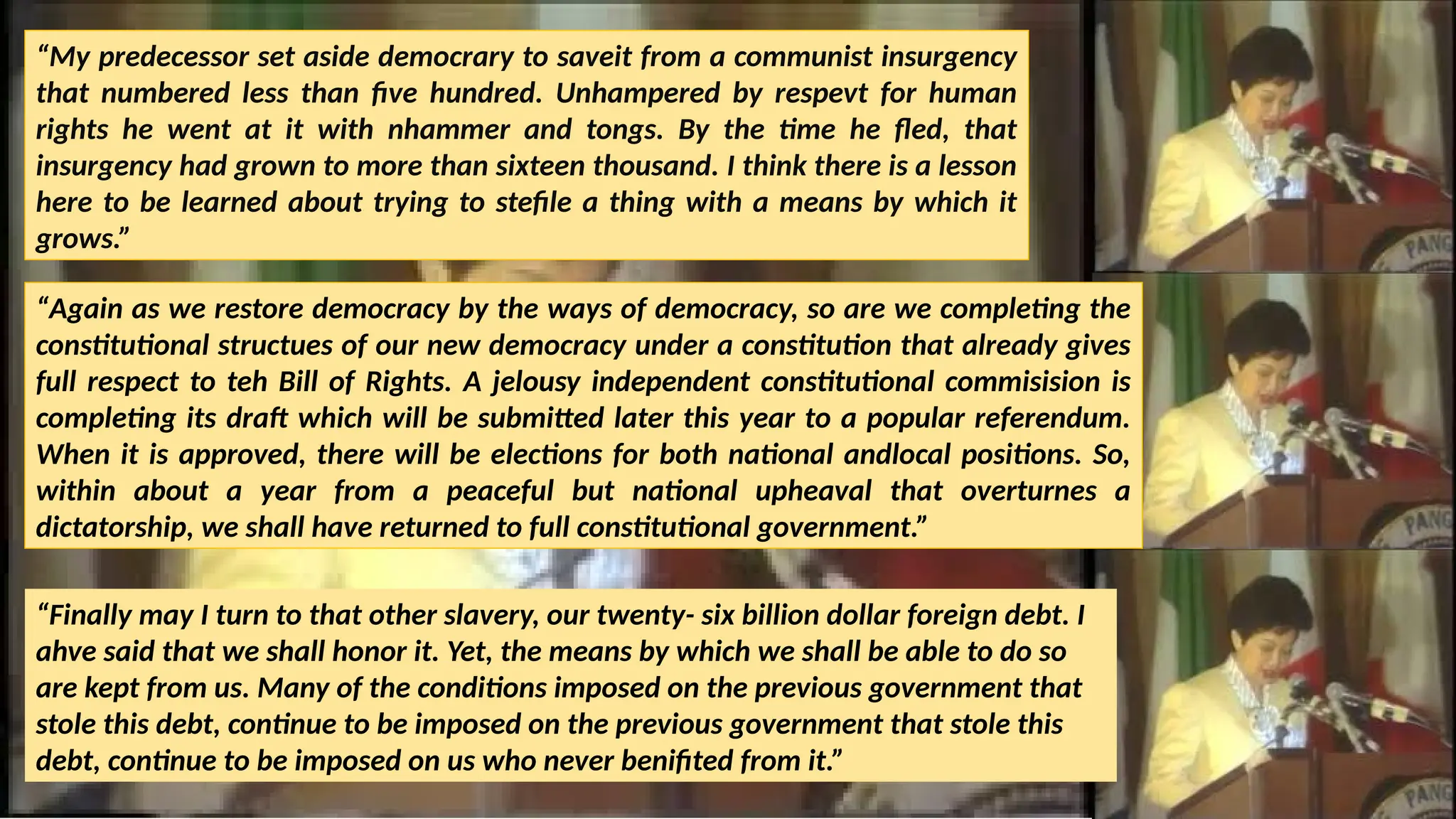 “My predecessor set aside democrary to saveit from a communist insurgency
that numbered less than five hundred. Unhampered by respevt for human
rights he went at it with nhammer and tongs. By the time he fled, that
insurgency had grown to more than sixteen thousand. I think there is a lesson
here to be learned about trying to stefile a thing with a means by which it
grows.”
“Again as we restore democracy by the ways of democracy, so are we completing the
constitutional structues of our new democracy under a constitution that already gives
full respect to teh Bill of Rights. A jelousy independent constitutional commisision is
completing its draft which will be submitted later this year to a popular referendum.
When it is approved, there will be elections for both national andlocal positions. So,
within about a year from a peaceful but national upheaval that overturnes a
dictatorship, we shall have returned to full constitutional government.”
“Finally may I turn to that other slavery, our twenty- six billion dollar foreign debt. I
ahve said that we shall honor it. Yet, the means by which we shall be able to do so
are kept from us. Many of the conditions imposed on the previous government that
stole this debt, continue to be imposed on the previous government that stole this
debt, continue to be imposed on us who never benifited from it.”
 
