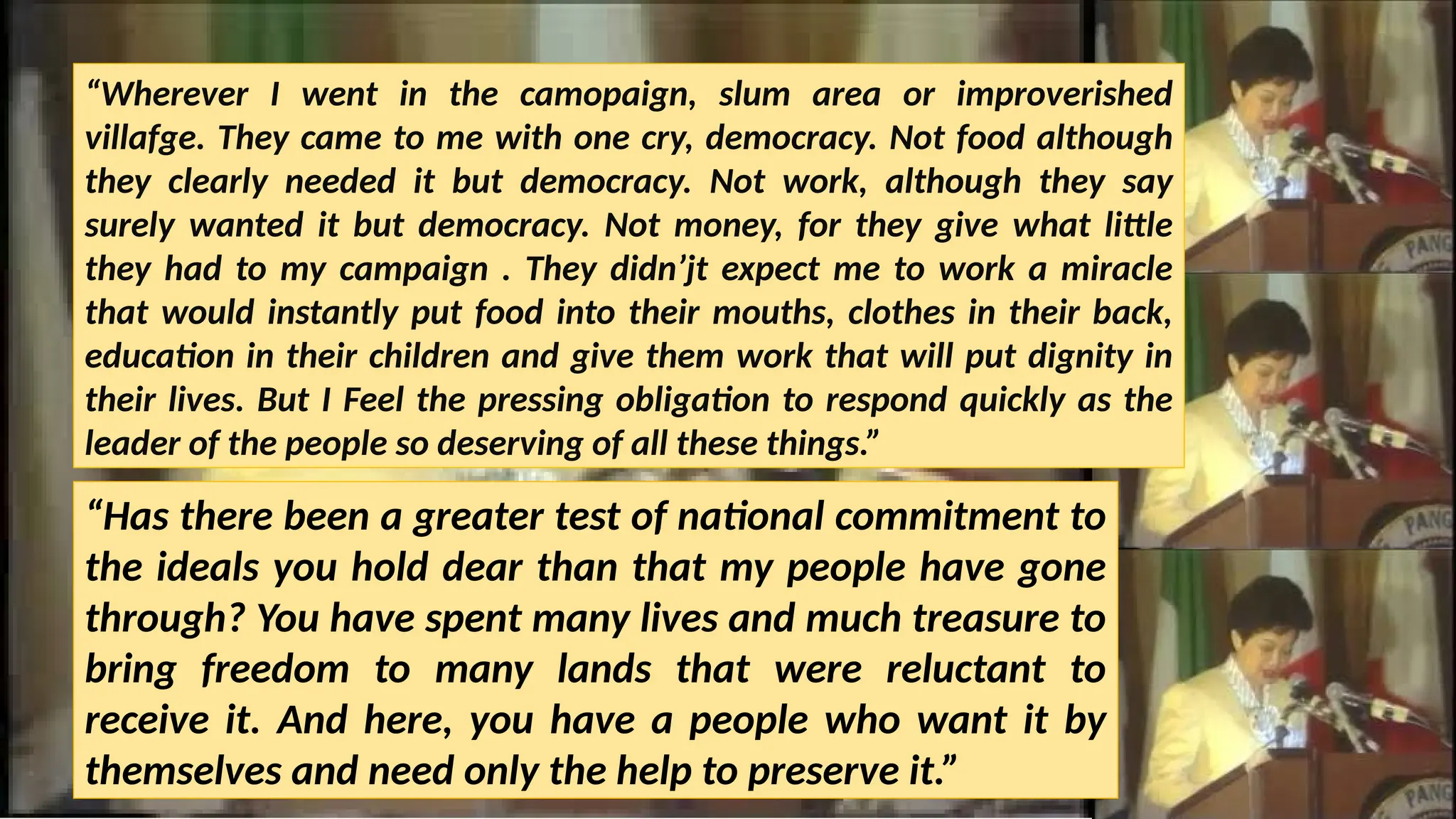 “Wherever I went in the camopaign, slum area or improverished
villafge. They came to me with one cry, democracy. Not food although
they clearly needed it but democracy. Not work, although they say
surely wanted it but democracy. Not money, for they give what little
they had to my campaign . They didn’jt expect me to work a miracle
that would instantly put food into their mouths, clothes in their back,
education in their children and give them work that will put dignity in
their lives. But I Feel the pressing obligation to respond quickly as the
leader of the people so deserving of all these things.”
“Has there been a greater test of national commitment to
the ideals you hold dear than that my people have gone
through? You have spent many lives and much treasure to
bring freedom to many lands that were reluctant to
receive it. And here, you have a people who want it by
themselves and need only the help to preserve it.”
 