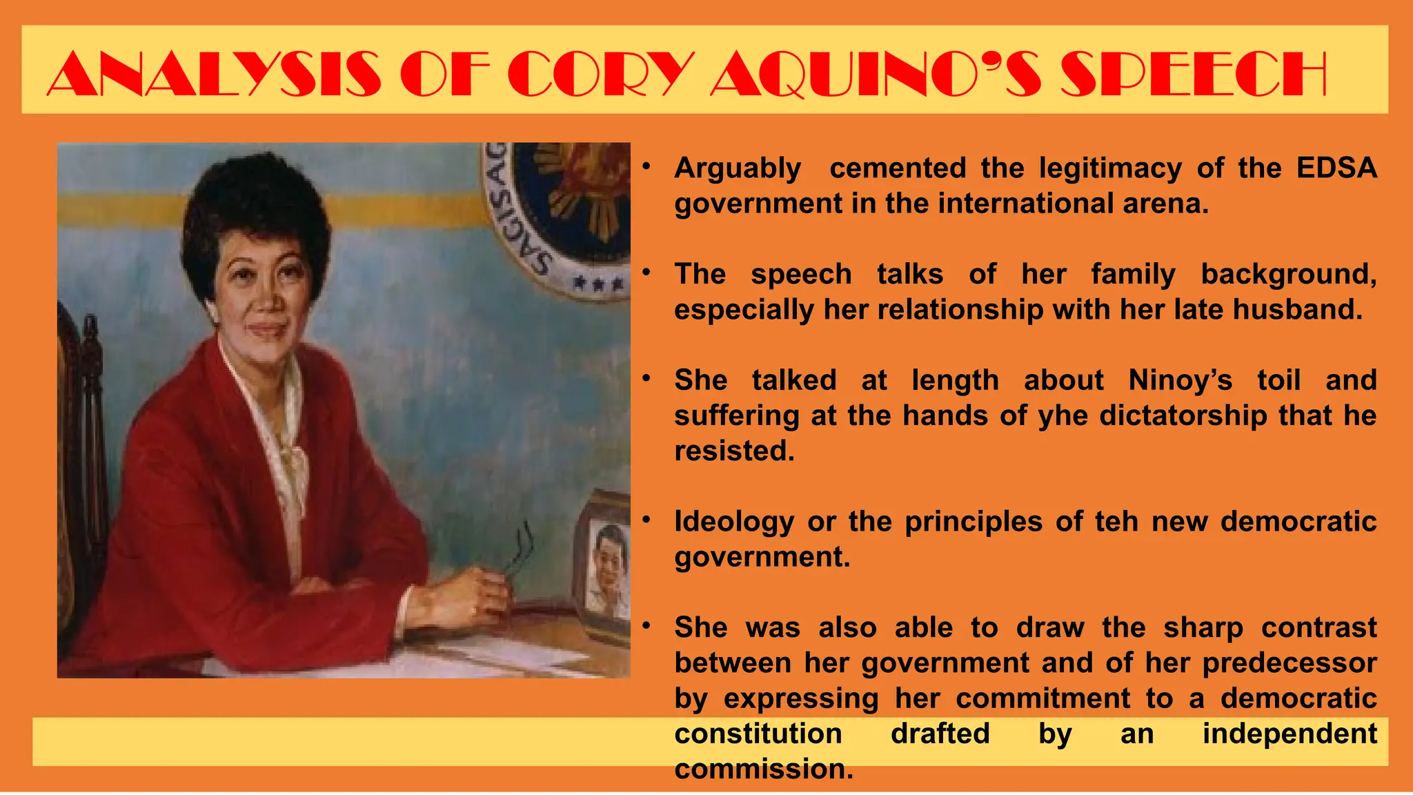 ANALYSIS OF CORY AQUINO’S SPEECH
• Arguably cemented the legitimacy of the EDSA
government in the international arena.
• The speech talks of her family background,
especially her relationship with her late husband.
• She talked at length about Ninoy’s toil and
suffering at the hands of yhe dictatorship that he
resisted.
• Ideology or the principles of teh new democratic
government.
• She was also able to draw the sharp contrast
between her government and of her predecessor
by expressing her commitment to a democratic
constitution drafted by an independent
commission.
 