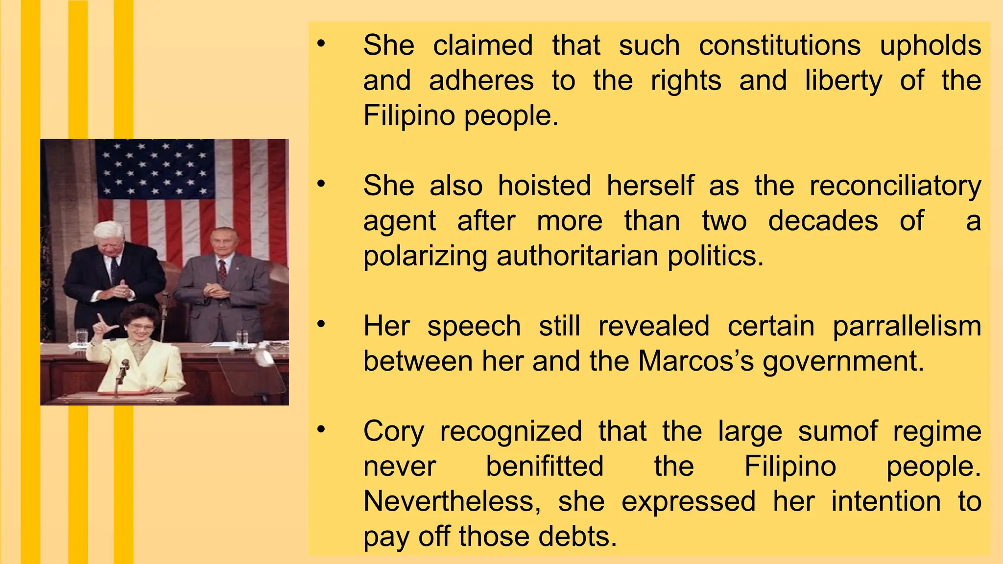 • She claimed that such constitutions upholds
and adheres to the rights and liberty of the
Filipino people.
• She also hoisted herself as the reconciliatory
agent after more than two decades of a
polarizing authoritarian politics.
• Her speech still revealed certain parrallelism
between her and the Marcos’s government.
• Cory recognized that the large sumof regime
never benifitted the Filipino people.
Nevertheless, she expressed her intention to
pay off those debts.
 