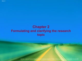 Slide 2.1
Saunders, Lewis and Thornhill, Research Methods for Business Students, 5th
Edition, © Mark Saunders, Philip Lewis and Adrian Thornhill 2009
Chapter 2
Formulating and clarifying the research
topic
 