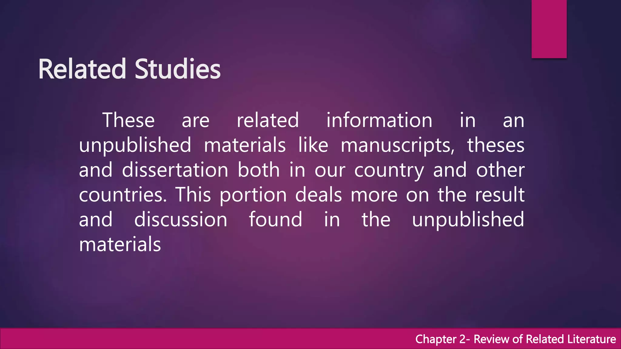 Related Studies
These are related information in an
unpublished materials like manuscripts, theses
and dissertation both in our country and other
countries. This portion deals more on the result
and discussion found in the unpublished
materials
Chapter 2- Review of Related Literature
 