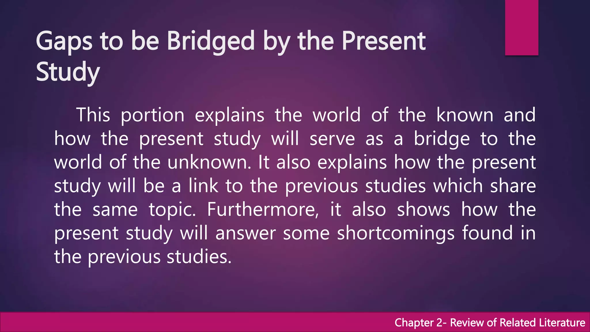 Gaps to be Bridged by the Present
Study
This portion explains the world of the known and
how the present study will serve as a bridge to the
world of the unknown. It also explains how the present
study will be a link to the previous studies which share
the same topic. Furthermore, it also shows how the
present study will answer some shortcomings found in
the previous studies.
Chapter 2- Review of Related Literature
 