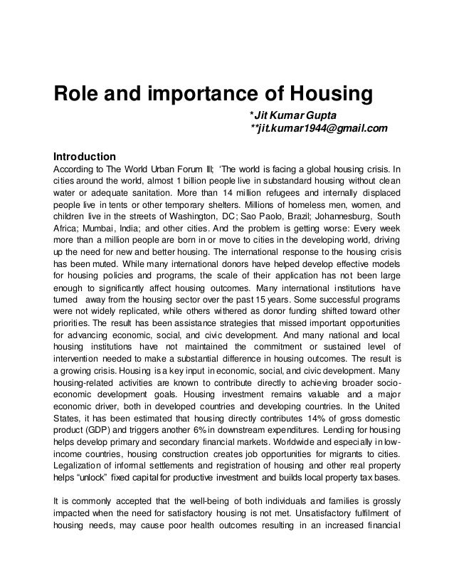 Role and importance of Housing
*Jit KumarGupta
**jit.kumar1944@gmail.com
Introduction
According to The World Urban Forum III; ‘The world is facing a global housing crisis. In
cities around the world, almost 1 billion people live in substandard housing without clean
water or adequate sanitation. More than 14 million refugees and internally displaced
people live in tents or other temporary shelters. Millions of homeless men, women, and
children live in the streets of Washington, DC; Sao Paolo, Brazil; Johannesburg, South
Africa; Mumbai, India; and other cities. And the problem is getting worse: Every week
more than a million people are born in or move to cities in the developing world, driving
up the need for new and better housing. The international response to the housing crisis
has been muted. While many international donors have helped develop effective models
for housing policies and programs, the scale of their application has not been large
enough to significantly affect housing outcomes. Many international institutions have
turned away from the housing sector over the past 15 years. Some successful programs
were not widely replicated, while others withered as donor funding shifted toward other
priorities. The result has been assistance strategies that missed important opportunities
for advancing economic, social, and civic development. And many national and local
housing institutions have not maintained the commitment or sustained level of
intervention needed to make a substantial difference in housing outcomes. The result is
a growing crisis. Housing is a key input in economic, social, and civic development. Many
housing-related activities are known to contribute directly to achieving broader socio-
economic development goals. Housing investment remains valuable and a major
economic driver, both in developed countries and developing countries. In the United
States, it has been estimated that housing directly contributes 14% of gross domestic
product (GDP) and triggers another 6% in downstream expenditures. Lending for housing
helps develop primary and secondary financial markets. Worldwide and especially in low-
income countries, housing construction creates job opportunities for migrants to cities.
Legalization of informal settlements and registration of housing and other real property
helps “unlock” fixed capital for productive investment and builds local property tax bases.
It is commonly accepted that the well-being of both individuals and families is grossly
impacted when the need for satisfactory housing is not met. Unsatisfactory fulfilment of
housing needs, may cause poor health outcomes resulting in an increased financial
 
