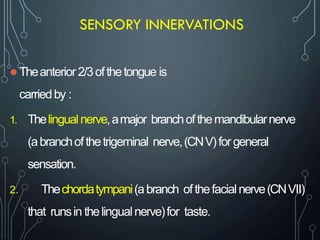 SENSORY INNERVATIONS
 Theanterior 2/3ofthetongue is
carriedby :
1. Thelingualnerve,amajor branchofthemandibularnerve
(abranchofthetrigeminal nerve,(CNV)forgeneral
sensation.
2. Thechordatympani(abranch ofthefacialnerve(CNVII)
that runsin thelingualnerve)for taste.
 