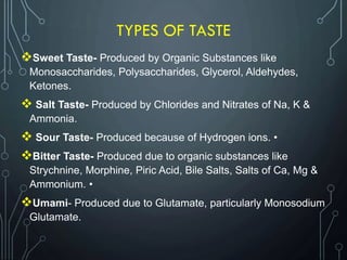 TYPES OF TASTE
Sweet Taste- Produced by Organic Substances like
Monosaccharides, Polysaccharides, Glycerol, Aldehydes,
Ketones.
 Salt Taste- Produced by Chlorides and Nitrates of Na, K &
Ammonia.
 Sour Taste- Produced because of Hydrogen ions. •
Bitter Taste- Produced due to organic substances like
Strychnine, Morphine, Piric Acid, Bile Salts, Salts of Ca, Mg &
Ammonium. •
Umami- Produced due to Glutamate, particularly Monosodium
Glutamate.
 
