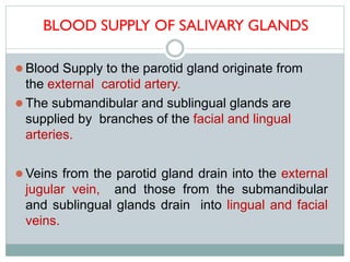 BLOOD SUPPLY OF SALIVARY GLANDS
 Blood Supply to the parotid gland originate from
the external carotid artery.
 The submandibular and sublingual glands are
supplied by branches of the facial and lingual
arteries.
 Veins from the parotid gland drain into the external
jugular vein, and those from the submandibular
and sublingual glands drain into lingual and facial
veins.
 