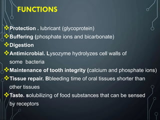 FUNCTIONS
Protection . lubricant (glycoprotein)
Buffering (phosphate ions and bicarbonate)
Digestion
Antimicrobial. Lysozyme hydrolyzes cell walls of
some bacteria
Maintenance of tooth integrity (calcium and phosphate ions)
Tissue repair. Bbleeding time of oral tissues shorter than
other tissues
Taste. solubilizing of food substances that can be sensed
by receptors
 